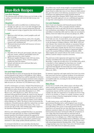 the evidence may even be strong enough to recommend ending iron

 Iron-Rich Recipes                                                        fortification and supplementation and to start advising people to
                                                                          donate blood to reduce their stores of iron. However, others caution
                                                                          that, given the extent of iron deficiency, any decision to reverse iron
 Iron-Rich Recipes                                                        fortification and supplementation policy should be based on
 The following meals will help to boost your iron intake as they          extremely sound science (Sempos, 2002). Clearly more research is
 combine iron-rich foods with foods that help increase iron               needed. The sensible approach is to eat a well-balanced vegetarian
 absorption.                                                              or vegan diet containing plenty of iron-rich plant-based foods.

 Breakfast                                                                Iron and Diabetes
 •   Baked beans and/or scrambled tofu on wholemeal toast                 Up to 65 per cent of patients with haemochromatosis develop
 •   Porridge oats with rice, soya or oat milk and topped with            diabetes (Adams et al., 1991). As people with this condition
     dried fruit (such as figs or prunes) and ground flaxseeds            accumulate iron stores in the body, this has led to speculation that
 •   Freshly squeezed orange or grapefruit juice with the above           iron overload may cause diabetes. An investigation into iron intake
                                                                          and diabetes revealed that while total iron intake was not related to
 Lunch                                                                    diabetes, haem-iron intake from red meat was (Jiang et al., 2004).
 •   Watercress salad with dates, toasted pumpkin seeds and
     slices of orange                                                     Haem-iron is absorbed in an unregulated way and so accumulates
 •   Bean salad (canned mixed beans, celery, olive oil, garlic,           in the body over time. As stated above, iron can catalyse the
     lemon juice, parsley and thyme) with a green salad, cherry           formation of free radicals. These harmful molecules are implicated
     tomatoes and a wholemeal roll                                        in the development of diabetes (Oberley, 1988; Wolff, 1993) and
 •   Wholemeal pitta bread stuffed with houmous, red onion                other diseases. New research also indicates an association between
     and red pepper slices                                                high iron status in pregnant women and gestational diabetes. The
 •   Fruit juice and/or fruit                                             authors of this study conclude that the role of iron excess from
                                                                          iron supplementation in the development of gestational diabetes
 Dinner                                                                   needs to be examined (Afkhami-Ardekani and Rashidi, 2008).
 •   Vegetable stir-fry (broccoli, green pepper, pak-choy, sugar-         Taken together, the research indicates that insulin resistance and
     snap peas, sesame, sunflower and pumpkin seeds and                   diabetes is directly related to excessive iron stores.
     cashew nuts served on a bed of quinoa
 •   Wholemeal spaghetti Bolognese made with soya mince,                  The good news is that vegetarians and vegans have less insulin
     kidney beans, courgettes, onions, tomatoes, peppers,                 resistance and diabetes than meat-eaters (Kuo et al., 2004).
     mushrooms, basil and oregano                                         Remember, a vegan diet provides iron in its non-haem form, which
 •   Spinach and chick pea curry with lentil dhal and a                   is absorbed in a more regulated way than haem-iron. A study
     wholemeal chapatti                                                   comparing 30 vegetarians and 30 meat-eaters showed that
 •   Fruit juice and/or fruit                                             vegetarians had adequate but lower body iron stores compared
                                                                          with meat-eaters. The vegetarians also had less insulin resistance
                                                                          (Hua et al., 2001).
Iron and Heart Disease
The idea that high iron stores can increase the risk of heart disease     In summary, vegetarians and vegans tend to have lower iron stores
was first proposed in the Lancet in 1981 (Sullivan, 1981). Sullivan       than meat-eaters, but have no greater incidence of iron deficiency
proposed that menstrual blood loss could be responsible for the lower     anaemia. Conversely, it is well known that many meat-eaters are
risk of heart disease observed among pre-menstrual women compared         oversupplied with iron, increasing the risk of CVD and cancer
to men of the same age. Since then, other studies have confirmed that     (Leitzmann, 2005).
high iron stores are a risk factor for CVD (Salonen et al., 1992).
                                                                          Baby Blues
As well as menstruation in women, voluntary blood donation is an          For the first six months of life, infants require only breast milk,
important cause of blood loss that can affect iron stores. In 1997,       which contains appropriate amounts of iron (or specially
three different studies showed that regular blood donation reduced        formulated milk). At around six months of age their nutritional
the risk of heart disease and strokes (Tuomainen et al., 1997;            requirements increase and they need more than milk alone. For
Meyers et al., 1997; Kiechl et al., 1997). The loss of iron               example, the daily iron requirement of an infant rises from 4.3mg
associated with giving blood could be the reason for the observed         at four to six months, to 7.8mg at six months. A primary cause of
reduction in risk. More recently another study showed that high-          anaemia in infants is therefore inappropriate weaning – too early,
frequency blood donation was associated with lower iron stores,           too late or an unbalanced diet.
improved vascular function and reduced oxidative stress in blood
donors (Zheng et al., 2005). The theory is that iron promotes the         To make matters worse, cow’s milk allergy can lead to
production of harmful molecules called free radicals that can cause       gastrointestinal bleeding and is a well-recognised cause of rectal
(oxidative) damage to the lining of the arteries. This, in turn,          bleeding in infancy (Willetts et al., 1999). Gastrointestinal bleeding
increases the risk of CVD. These findings lend further support to         from milk allergy often occurs in such small quantities that the
the hypothesis linking high iron stores to CVD.                           blood loss is not noticed, but over time these losses can cause iron
                                                                          deficiency anaemia in infants. In a trial of 52 infants (31 of whom
However, some studies have concluded that there is no association         had been breast fed and 21 fed formula milk), the introduction of
between iron status and CVD. In a letter to the British Medical           cow’s milk rather than formula milk was associated with an
Journal, researchers from Finland countered this argument by              increased blood loss from the intestinal tract and a nutritionally
asserting that all of the negative studies used unreliable measurements   important loss of iron (Ziegler et al., 1990). Frank Oski, former
of iron status (such as serum iron concentration, transferrin iron        paediatrics director at Johns Hopkins School of Medicine, estimates
saturation) or other design problem (Hemilä and Paunio, 1997).            that half the iron deficiency in infants in the US results from cow’s
                                                                          milk-induced gastrointestinal bleeding (Oski, 1996). This represents
So convinced of the link are some researchers that they have              a staggering figure since more than 15 per cent of US infants under
suggested reducing iron stores to reduce the risk of CVD. Some say        the age of two suffer from iron deficiency anaemia.


                                                                                                                                                4
 