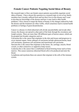 Female Cancer Patients Negating Social Ideas of Beauty
My research topic is How can female cancer patients successfully negotiate social
ideas of beauty , I have chosen this question as a research topic as two of my family
members have recently suffered from and lost their lives to this disease and I want
to develop my knowledge of the disease and how it may lead to other health
problems. I have chosen to target the theme of beauty as the changes induced by both
the disease and the treatment are often visible, which sometimes lead to mental health
problems or feelings of great dissatisfaction.
Cancer is a disease in which abnormal cells divide uncontrollably and invade other
tissues; the disease can spread to other parts of the body through the circulatory and
lymph systems. There are more than 100 different types of known cancer, which can
be grouped into broader categories such as:
Carcinoma this is the cancer that originates in the skin and tissues and progresses to
cover internal organs. Some subtypes of carcinoma include adrenocarcinoma, basal
cell carcinoma, squamous cell carcinoma and transitional cell carcinoma.
Sarcoma this is the cancer that originates in the bones, fat, cartilage, muscle, blood
vessels, or other connective or supportive body tissues.
Leukemia this is the cancer that is established in blood forming tissue such as bone
marrow. This causes numerous abnormal blood cells to be produced and enter the
blood.
Lymphoma and myeloma these are cancers that originate in the cells of the immune
system.
 