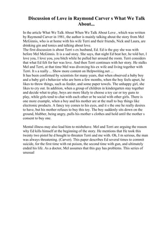 Discussion of Love in Raymond Carver s What We Talk
About...
In the article What We Talk About When We Talk About Love , which was written
by Raymond Carver in 1981, the author is mainly talking about the story from Mel
McGinnis, who is at home with his wife Terri and their friends, Nick and Laura, are
drinking gin and tonics and talking about love.
The first discussion is about Terri s ex husband, Ed. Ed is the guy she was with
before Mel McGinnis. It is a sad story. She says, that night Ed beat her, he told her, I
love you, I love you, you bitch while he pulled her around the room. Terri considers
that what Ed felt for her was love. And then Terri continues with her story. He stalks
Mel and Terri, at that time Mel was divorcing his ex wife and living together with
Terri. It s a really ... Show more content on Helpwriting.net ...
It has been confirmed by scientists for many years, that when observed a baby boy
and a baby girl s behavior who are born a few months, when the boy feels upset, he
likes to throw things, such as feeder, and some paper towels. The unhappy girl, she
likes to cry out. In addition, when a group of children in kindergarten stay together
and decide what to play, boys are more likely to choose a toy car or toy guns to
play, while girls tend to chat with each other or be social with other girls. There is
one more example, when a boy and his mother are at the mall to buy things like
electronic products. A fancy toy comes to his eyes, and it s the one he really desires
to have, but his mother refuses to buy this toy. The boy suddenly sits down on the
ground, blubber, being angry, pulls his mother s clothes and hold until the mother s
consent to buy one.
Mental illness may also lead him to misbehave. Mel and Terri are arguing the reason
why Ed kills himself at the beginning of the story. He mentions that He took this
twenty two pistol he d bought to threaten Terri and me with. Oh, I m serious, the man
was always threatening. (Carver). This paper describes Ed several times to commit
suicide, for the first time with rat poison, the second time with gun, and ultimately
ended his life. As a doctor, Mel assumes that this guy has problems. This series of
unusual
 