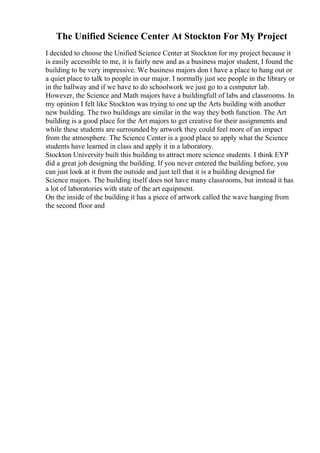 The Unified Science Center At Stockton For My Project
I decided to choose the Unified Science Center at Stockton for my project because it
is easily accessible to me, it is fairly new and as a business major student, I found the
building to be very impressive. We business majors don t have a place to hang out or
a quiet place to talk to people in our major. I normally just see people in the library or
in the hallway and if we have to do schoolwork we just go to a computer lab.
However, the Science and Math majors have a buildingfull of labs and classrooms. In
my opinion I felt like Stockton was trying to one up the Arts building with another
new building. The two buildings are similar in the way they both function. The Art
building is a good place for the Art majors to get creative for their assignments and
while these students are surrounded by artwork they could feel more of an impact
from the atmosphere. The Science Center is a good place to apply what the Science
students have learned in class and apply it in a laboratory.
Stockton University built this building to attract more science students. I think EYP
did a great job designing the building. If you never entered the building before, you
can just look at it from the outside and just tell that it is a building designed for
Science majors. The building itself does not have many classrooms, but instead it has
a lot of laboratories with state of the art equipment.
On the inside of the building it has a piece of artwork called the wave hanging from
the second floor and
 