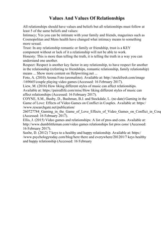 Values And Values Of Relationships
All relationships should have values and beliefs but all relationships must follow at
least 5 of the same beliefs and values:
Intimacy; Yes you can be intimate with your family and friends, magazines such as
Cosmopolitan and Mens health have changed what intimacy means to something
more sexual.
Trust: In any relationship romantic or family or friendship, trust is a KEY
component without or lack of it a relationship will not be able to work.
Honesty: This is more than telling the truth, it is telling the truth in a way you can
understand one another.
Respect: Respect is another key factor in any relationship, to have respect for another
in the relationship (referring to friendships, romantic relationship, family relationship)
means ... Show more content on Helpwriting.net ...
Foto, A. (2010) Arema Foto (aremafoto). Available at: http://stockfresh.com/image
/169665/couple playing video games (Accessed: 16 February 2017).
Liew, M. (2016) How liking different styles of music can affect relationships.
Available at: https://pairedlife.com/misc/How liking different styles of music can
affect relationships (Accessed: 16 February 2017).
COYNE, S.M., Busby, D., Bushman, B.J. and Stockdale, L. (no date) Gaming in the
Game of Love: Effects of Video Games on Conflict in Couples. Available at: https:/
/www.researchgate.net/publication/
260727784_Gaming_in_the_Game_of_Love_Effects_of_Video_Games_on_Conflict_in_Coup
(Accessed: 16 February 2017).
Ellis, J. (2015) Video games and relationships: A list of pros and cons. Available at:
http://www.dumblittleman.com/video games relationships list pros cons/ (Accessed:
16 February 2017).
Saxbe, D. (2012) 7 keys to a healthy and happy relationship. Available at: https:/
/www.psychologytoday.com/blog/here there and everywhere/201201/7 keys healthy
and happy relationship (Accessed: 16 February
 
