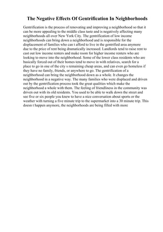 The Negative Effects Of Gentrification In Neighborhoods
Gentrification is the process of renovating and improving a neighborhood so that it
can be more appealing to the middle class taste and is negatively affecting many
neighborhoods all over New York City. The gentrification of low income
neighborhoods can bring down a neighborhood and is responsible for the
displacement of families who can t afford to live in the gentrified area anymore
due to the price of rent being dramatically increased. Landlords tend to raise rent to
cast out low income renters and make room for higher income renters who are
looking to move into the neighborhood. Some of the lower class residents who are
basically forced out of their homes tend to move in with relatives, search for a
place to go in one of the city s remaining cheap areas, and can even go homeless if
they have no family, friends, or anywhere to go. The gentrification of a
neighborhood can bring the neighborhood down as a whole. It changes the
neighborhood in a negative way. The many families who were displaced and driven
out by the gentrification process took the great qualities which make the
neighborhood a whole with them. The feeling of friendliness in the community was
driven out with its old residents. You used to be able to walk down the street and
see five or six people you knew to have a nice conversation about sports or the
weather with turning a five minute trip to the supermarket into a 30 minute trip. This
doesn t happen anymore, the neighborhoods are being filled with more
 