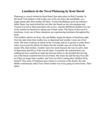 Loneliness in the Novel Plainsong by Kent Haruf
Plainsong is a novel written by Kent Haruf, that takes place in Holt Colorado. In
this book Tom Guthrie is left to take care of his two boys, Ike and Bobby, as a
single parent after their mother left them. Victoria Roubideaux grew up without a
father figure, her mom kicked her out after she found out she was pregnant and
Victoria was left to find somewhere else to live. And the McPheron brothers live out
in the country by themselves taking care of their cattle. The theme of this novel is
loneliness, every one of these characters are experiencing loneliness throughout this
book.
Tom Guthrie and his two boys, Ike and Bobby, began the theme of loneliness right
from the start when their mother was so depressed and wouldn t come out of her
room. The boys would go to check on her everyday and try to get her to come down
stairs even to join the family for dinner but she wouldn t get out of bed. But the
reason Ella, their mother, wouldn t leave her room because she was in such a state
of depression and felt as if she was all alone. Eventually she realized there was
nothing her boys could do to make her feel any better so she decided that moving
out of the house would be best for all of them. But when she did this they boys felt
as if they no longer had a mother, and Tom was left to raising their children all by
himself. This sense of loneliness put a strain on everyone in the family; Ike and
Bobby continuously asked Tom if their mother was every going to return home. Their
father
 