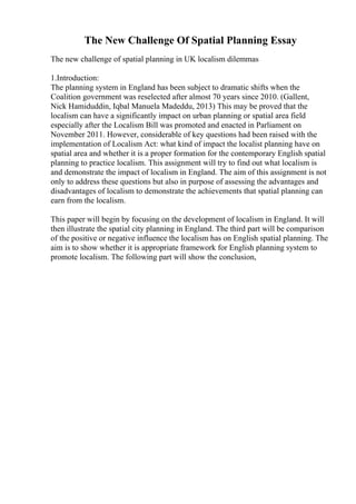 The New Challenge Of Spatial Planning Essay
The new challenge of spatial planning in UK localism dilemmas
1.Introduction:
The planning system in England has been subject to dramatic shifts when the
Coalition government was reselected after almost 70 years since 2010. (Gallent,
Nick Hamiduddin, Iqbal Manuela Madeddu, 2013) This may be proved that the
localism can have a significantly impact on urban planning or spatial area field
especially after the Localism Bill was promoted and enacted in Parliament on
November 2011. However, considerable of key questions had been raised with the
implementation of Localism Act: what kind of impact the localist planning have on
spatial area and whether it is a proper formation for the contemporary English spatial
planning to practice localism. This assignment will try to find out what localism is
and demonstrate the impact of localism in England. The aim of this assignment is not
only to address these questions but also in purpose of assessing the advantages and
disadvantages of localism to demonstrate the achievements that spatial planning can
earn from the localism.
This paper will begin by focusing on the development of localism in England. It will
then illustrate the spatial city planning in England. The third part will be comparison
of the positive or negative influence the localism has on English spatial planning. The
aim is to show whether it is appropriate framework for English planning system to
promote localism. The following part will show the conclusion,
 