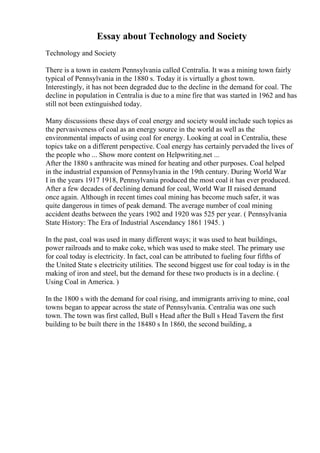 Essay about Technology and Society
Technology and Society
There is a town in eastern Pennsylvania called Centralia. It was a mining town fairly
typical of Pennsylvania in the 1880 s. Today it is virtually a ghost town.
Interestingly, it has not been degraded due to the decline in the demand for coal. The
decline in population in Centralia is due to a mine fire that was started in 1962 and has
still not been extinguished today.
Many discussions these days of coal energy and society would include such topics as
the pervasiveness of coal as an energy source in the world as well as the
environmental impacts of using coal for energy. Looking at coal in Centralia, these
topics take on a different perspective. Coal energy has certainly pervaded the lives of
the people who ... Show more content on Helpwriting.net ...
After the 1880 s anthracite was mined for heating and other purposes. Coal helped
in the industrial expansion of Pennsylvania in the 19th century. During World War
I in the years 1917 1918, Pennsylvania produced the most coal it has ever produced.
After a few decades of declining demand for coal, World War II raised demand
once again. Although in recent times coal mining has become much safer, it was
quite dangerous in times of peak demand. The average number of coal mining
accident deaths between the years 1902 and 1920 was 525 per year. ( Pennsylvania
State History: The Era of Industrial Ascendancy 1861 1945. )
In the past, coal was used in many different ways; it was used to heat buildings,
power railroads and to make coke, which was used to make steel. The primary use
for coal today is electricity. In fact, coal can be attributed to fueling four fifths of
the United State s electricity utilities. The second biggest use for coal today is in the
making of iron and steel, but the demand for these two products is in a decline. (
Using Coal in America. )
In the 1800 s with the demand for coal rising, and immigrants arriving to mine, coal
towns began to appear across the state of Pennsylvania. Centralia was one such
town. The town was first called, Bull s Head after the Bull s Head Tavern the first
building to be built there in the 18480 s In 1860, the second building, a
 