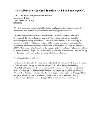 Social Perspectives On Education And The Sociology Of...
EDST 1104 Social Perspectives in Education
Assessment 2 Essay
TANUWIJAYA, Wirya
Z3483970
Why is it important and/or helpful for initial teacher educators such as yourself, to
learn about, and learn to use, ideas from the sociology of education?
Social influences on educational outcomes and the social nature of education
structures of the past and present exemplify how social institutions can affect
education perceived by individuals. This can also be defined as the sociology of
education; a study of education systems of how social institutions and individual
experiences affect education and its outcome, as interpreted by Scott and Marshall
(2009). This essay will address how the background of sociology of education (culture
of power that exist) shapes the current social perspectives in education, how sociology
of education contributes and its usefulness for initial educators.
Sociology, education and history
Firstly, it is fundamental for scholars to understand the relationship between the roots
of educational sociology and the sociology of education. Education is being
integrated into sociology, the latter considered by many educators as a supporting
beam of pedagogy (in addition to philosophy, anthropology, psychology, biology,
ethics and aesthetics). Through this, the knowledge of sociological method, problems
and generalizations may be adequately interpreted to every educator. Surely,
contemporary education cannot disregard the contributions of sociology. In
 