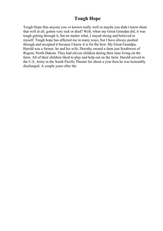 Tough Hope
Tough Hope Has anyone you ve known really well or maybe you didn t know them
that well at all, gotten very sick or died? Well, when my Great Grandpa did, it was
tough getting through it, but no matter what, I stayed strong and believed in
myself. Tough hope has affected me in many ways, but I have always pushed
through and accepted it because I know it is for the best. My Great Grandpa,
Harold was a farmer, he and his wife, Dorothy owned a farm just Southwest of
Regent, North Dakota. They had eleven children during their time living on the
farm. All of their children liked to play and help out on the farm. Harold served in
the U.S. Army in the South Pacific Theater for about a year then he was honorably
discharged. A couple years after the
 