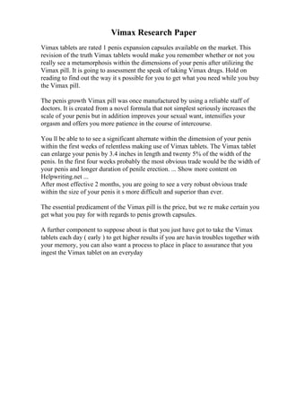 Vimax Research Paper
Vimax tablets are rated 1 penis expansion capsules available on the market. This
revision of the truth Vimax tablets would make you remember whether or not you
really see a metamorphosis within the dimensions of your penis after utilizing the
Vimax pill. It is going to assessment the speak of taking Vimax drugs. Hold on
reading to find out the way it s possible for you to get what you need while you buy
the Vimax pill.
The penis growth Vimax pill was once manufactured by using a reliable staff of
doctors. It is created from a novel formula that not simplest seriously increases the
scale of your penis but in addition improves your sexual want, intensifies your
orgasm and offers you more patience in the course of intercourse.
You ll be able to to see a significant alternate within the dimension of your penis
within the first weeks of relentless making use of Vimax tablets. The Vimax tablet
can enlarge your penis by 3.4 inches in length and twenty 5% of the width of the
penis. In the first four weeks probably the most obvious trade would be the width of
your penis and longer duration of penile erection. ... Show more content on
Helpwriting.net ...
After most effective 2 months, you are going to see a very robust obvious trade
within the size of your penis it s more difficult and superior than ever.
The essential predicament of the Vimax pill is the price, but we re make certain you
get what you pay for with regards to penis growth capsules.
A further component to suppose about is that you just have got to take the Vimax
tablets each day ( early ) to get higher results if you are havin troubles together with
your memory, you can also want a process to place in place to assurance that you
ingest the Vimax tablet on an everyday
 