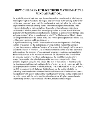 HOW CHILDREN UTILIZE THEIR MATHEMATICAL
MIND AS PART OF...
Dr Maria Montessori took this idea that the human has a mathematical mind from a
French philosopher Pascal and developed a revolutionary math learning material for
children as young as 3 years old. Her mathematical materials allow the children to
begin their mathematical journey from a concrete concept to abstract idea . With
reference to the above statement please discuss how these children utilize their
mathematical mind as part of their natural progression, to reason, to calculate and
estimate with these Montessori mathematical materials in conjunction with their aims
and presentations? What is a mathematical mind? The Mathematical Mind refers to
the unique tendencies of the human mind. The French philosopher Blaise Pascal said
... Show more content on Helpwriting.net ...
A significant discovery that Dr. Montessori made was the importance of offering
indirect preparation for the math materials while children were in the sensitive
periods for movement and the refinement of the senses. It is through children s work
with the Exercises of Practical Life and Sensorial materials that they first encounter
and experience the concepts of measurement, sequence, exactness, and calculation
Sensorial education is the basis of mathematics. Dr. Montessori said that children
are sensorial learners. They learn and experience the world through their five
senses. So sensorial education helps the child to create a mental order of the
concepts he grasps using his five senses. The skill of man s hand is bound up with
the development of his mind, and in the light of history we see it connected with the
development of civilization. Maria Montessori, THE ABSORBENT MIND, Chap 14.
pg. 138 Montessori firmly believed that the hands are the mother of skills. By
providing Montessori sensorial materials to the child she was convinced that correct
manipulation with quality and quantity would certainly create a lasting impression in
the child s mind with the understanding of mathematics. We place materials quite
intentionally on trays, we color code activities, materials are displayed
 