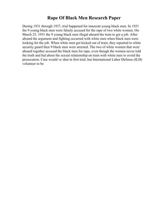 Rape Of Black Men Research Paper
During 1931 through 1937, trial happened for innocent young black men. In 1931
the 9 young black men were falsely accused for the rape of two white women. On
March 25, 1931 the 9 young black men illegal aboard the train to get a job. After
aboard the argument and fighting occurred with white men when black men were
looking for the job. When white men got kicked out of train, they reported to white
security guard then 9 black men were arrested. The two of white women that were
aboard together accused the black men for rape, even though the women never told
the truth and hid about the sexual relationship on train with white men to avoid the
prosecution. Case would ve shut in first trial, but International Labor Defense (ILD)
volunteer to be
 
