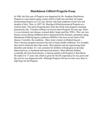 Hutchinson Gilford Progeria Essay
In 1886, the first case of Progeria was diagnosed by Dr. Jonathan Hutchinson.
Progeria is a pre mature aging system which is both rare and fatal. He began
documenting features of a six year old boy who had symptoms of hair loss and
atrophy of skin. Then, in 1897, Dr. Hastings Gilford pronounced Progeria as a
clinical entity. The name Progeriacomes from the Greek term progeros meaning,
prematurely old . Virtually nothing was known about Progeria 30 years ago. Since
it is an extremely rare disease, research didn t begin until the 1990 s. This very rare
disease occurs during childhood and is characterized by dramatic, premature aging.
Hutchinson Gilford progeria syndrome (HGPS) is the most severe form of the
disease. Currently, the condition... Show more content on Helpwriting.net ...
This is because progeria increases the risk of many health conditions. For example,
they tend to dislocate their hips easily. Most patients end up experiencing heart
disorders and strokes. It s very common for children with progeria to develop
atherosclerosis, or hardened and narrowed arteries. Most affected children
eventually die from heart disease. A famous patient with Progeria is Sam Berns.
He made it to 17 years old, which is great for the life expectancy he was given and
the case he was diagnosed with. Although Progeria still has no clear cure, there is
high hope for the Progeria
 
