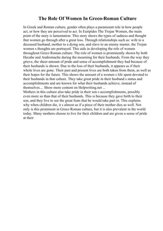 The Role Of Women In Greco-Roman Culture
In Greek and Roman culture, gender often plays a paramount role in how people
act, or how they are perceived to act. In Euripides The Trojan Women, the main
point of the story is lamentation. This story shows the types of sadness and thought
that women go through after a great loss. Through relationships such as: wife to a
deceased husband, mother to a dying son, and slave to an enemy master, the Trojan
women s thoughts are portrayed. This aids in developing the role of women
throughout Greco Roman culture. The role of women is prominently shown by both
Hecabe and Andromache during the mourning for their husbands. From the way they
grieve, the sheer amount of pride and sense of accomplishment they had because of
their husbands is shown. Due to the loss of their husbands, it appears as if their
whole lives are gone. Their past and present lives are both taken from them, as well as
their hopes for the future. This shows the amount of a women s life spent devoted to
their husbands in that culture. They take great pride in their husband s status and
accomplishments and are known for what their husbands achieve, instead of
themselves.... Show more content on Helpwriting.net ...
Mothers in this culture also take pride in their son s accomplishments, possibly
even more so than that of their husbands. This is because they gave birth to their
son, and they live to see the great feats that he would take part in. This explains
why when children die, it s almost as if a piece of their mother dies as well. Not
only is this prominent in Greco Roman culture, but it is also prevalent in the world
today. Many mothers choose to live for their children and are given a sense of pride
at their
 