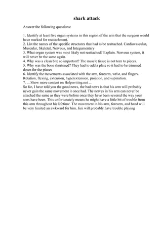 shark attack
Answer the following questions:
1. Identify at least five organ systems in this region of the arm that the surgeon would
have marked for reattachment.
2. List the names of the specific structures that had to be reattached. Cardiovascular,
Muscular, Skeletal, Nervous, and Integumentary
3. What organ system was most likely not reattached? Explain. Nervous system, it
will never be the same again.
4. Why was a clean bite so important? The muscle tissue is not torn to pieces.
5. Why was the bone shortened? They had to add a plate so it had to be trimmed
down for the pieces
6. Identify the movements associated with the arm, forearm, wrist, and fingers.
Rotation, flexing, extension, hyperextension, proation, and supination.
7. ... Show more content on Helpwriting.net ...
So far, I have told you the good news, the bad news is that his arm will probably
never gain the same movement it once had. The nerves in his arm can never be
attached the same as they were before once they have been severed the way your
sons have been. This unfortunately means he might have a little bit of trouble from
this arm throughout his lifetime. The movement in his arm, forearm, and hand will
be very limited an awkward for him. Jim will probably have trouble playing
 