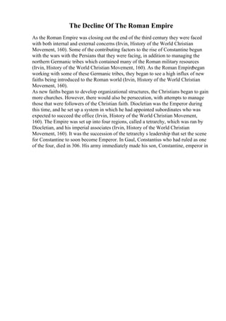 The Decline Of The Roman Empire
As the Roman Empire was closing out the end of the third century they were faced
with both internal and external concerns (Irvin, History of the World Christian
Movement, 160). Some of the contributing factors to the rise of Constantine begun
with the wars with the Persians that they were facing, in addition to managing the
northern Germanic tribes which contained many of the Roman military resources
(Irvin, History of the World Christian Movement, 160). As the Roman Empirebegan
working with some of these Germanic tribes, they began to see a high influx of new
faiths being introduced to the Roman world (Irvin, History of the World Christian
Movement, 160).
As new faiths began to develop organizational structures, the Christians began to gain
more churches. However, there would also be persecution, with attempts to manage
those that were followers of the Christian faith. Diocletian was the Emperor during
this time, and he set up a system in which he had appointed subordinates who was
expected to succeed the office (Irvin, History of the World Christian Movement,
160). The Empire was set up into four regions, called a tetrarchy, which was ran by
Diocletian, and his imperial associates (Irvin, History of the World Christian
Movement, 160). It was the succession of the tetrarchy s leadership that set the scene
for Constantine to soon become Emperor. In Gaul, Constantius who had ruled as one
of the four, died in 306. His army immediately made his son, Constantine, emperor in
 