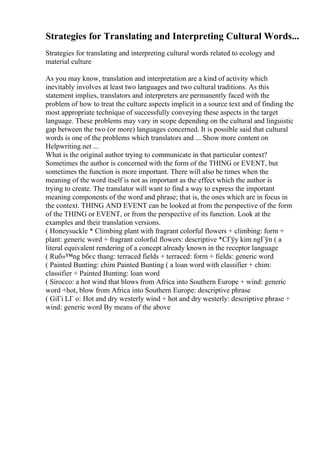 Strategies for Translating and Interpreting Cultural Words...
Strategies for translating and interpreting cultural words related to ecology and
material culture
As you may know, translation and interpretation are a kind of activity which
inevitably involves at least two languages and two cultural traditions. As this
statement implies, translators and interpreters are permanently faced with the
problem of how to treat the culture aspects implicit in a source text and of finding the
most appropriate technique of successfully conveying these aspects in the target
language. These problems may vary in scope depending on the cultural and linguistic
gap between the two (or more) languages concerned. It is possible said that cultural
words is one of the problems which translators and ... Show more content on
Helpwriting.net ...
What is the original author trying to communicate in that particular context?
Sometimes the author is concerned with the form of the THING or EVENT, but
sometimes the function is more important. There will also be times when the
meaning of the word itself is not as important as the effect which the author is
trying to create. The translator will want to find a way to express the important
meaning components of the word and phrase; that is, the ones which are in focus in
the context. THING AND EVENT can be looked at from the perspective of the form
of the THING or EVENT, or from the perspective of its function. Look at the
examples and their translation versions.
( Honeysuckle * Climbing plant with fragrant colorful flowers + climbing: form +
plant: generic word + fragrant colorful flowers: descriptive *CГўy kim ngГўn ( a
literal equivalent rendering of a concept already known in the receptor language
( Ruб»™ng bбєc thang: terraced fields + terraced: form + fields: generic word
( Painted Bunting: chim Painted Bunting ( a loan word with classifier + chim:
classifier + Painted Bunting: loan word
( Sirocco: a hot wind that blows from Africa into Southern Europe + wind: generic
word +hot, blow from Africa into Southern Europe: descriptive phrase
( GiГі LГ o: Hot and dry westerly wind + hot and dry westerly: descriptive phrase +
wind: generic word By means of the above
 