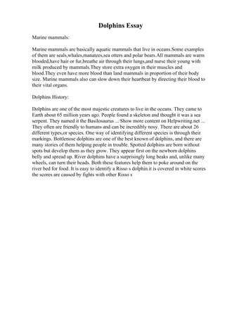 Dolphins Essay
Marine mammals:
Marine mammals are basically aquatic mammals that live in oceans.Some examples
of them are seals,whales,manatees,sea otters and polar bears.All mammals are warm
blooded,have hair or fur,breathe air through their lungs,and nurse their young with
milk produced by mammals.They store extra oxygen in their muscles and
blood.They even have more blood than land mammals in proportion of their body
size. Marine mammals also can slow down their heartbeat by directing their blood to
their vital organs.
Dolphins History:
Dolphins are one of the most majestic creatures to live in the oceans. They came to
Earth about 65 million years ago. People found a skeleton and thought it was a sea
serpent. They named it the Basilosaurus ... Show more content on Helpwriting.net ...
They often are friendly to humans and can be incredibly nosy. There are about 26
different types,or species. One way of identifying different species is through their
markings. Bottlenose dolphins are one of the best known of dolphins, and there are
many stories of them helping people in trouble. Spotted dolphins are born without
spots but develop them as they grow. They appear first on the newborn dolphins
belly and spread up. River dolphins have a surprisingly long beaks and, unlike many
wheels, can turn their heads. Both these features help them to poke around on the
river bed for food. It is easy to identify a Risso s dolphin.it is covered in white scores
the scores are caused by fights with other Risso s
 