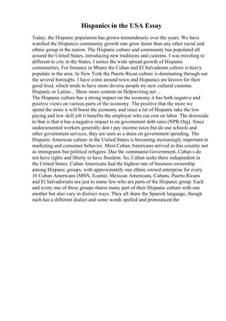 Hispanics in the USA Essay
Today, the Hispanic population has grown tremendously over the years. We have
watched the Hispanics community growth rate grow faster than any other racial and
ethnic group in the nation. The Hispanic culture and community has populated all
around the United States, introducing new traditions and customs. I was traveling to
different to city in the States, I notice the wide spread growth of Hispanic
communities, For Instance in Miami the Cuban and El Salvadoran culture is heavy
populate in the area. In New York the Puerto Rican culture is dominating through out
the several boroughs. I have come around town and Hispanics are known for their
good food, which tends to have more diverse people try new cultural customs.
Hispanic or Latino... Show more content on Helpwriting.net ...
The Hispanic culture has a strong impact on the economy it has both negative and
positive views on various parts of the economy. The positive that the more we
spend the more it will boost the economy and since a lot of Hispanic take the low
paying and low skill job it benefits the employer who cut cost on labor. The downside
to that is that it has a negative impact is on government debt ratio (NPR.Org). Since
undocumented workers generally don t pay income taxes but do use schools and
other government services, they are seen as a drain on government spending. The
Hispanic American culture in the United States is becoming increasingly important in
marketing and consumer behavior. Most Cuban Americans arrived in this country not
as immigrants but political refugees. Due the communist Government, Cuban s do
not have rights and liberty to have freedom. So, Cuban seeks there independent in
the United States. Cuban Americans had the highest rate of business ownership
among Hispanic groups, with approximately one ethnic owned enterprise for every
16 Cuban Americans (MSN, Ecarta). Mexican Americans, Cubans, Puerto Ricans
and El Salvadorians are just to name few who are parts of the Hispanic group. Each
and every one of these groups shares many part of their Hispanic culture with one
another but also vary in distinct ways. They all share the Spanish language, though
each has a different dialect and some words spelled and pronounced the
 