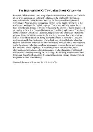 The Incarceration Of The United States Of America
Preamble: Whereas at this time, many of the incarcerated men, women, and children
of our great nation are not sufficiently educated to be employed by the various
corporations in the United States of America. To further develop the potential
workforce of America, these incarcerated peoples should become proficient in the
reading and writing of the English language. This in turn will help reduce the tax
rates of the Federal Bureau of Prisons by lessening the amount of people imprisoned.
According to the article Educated Prisoners are Less Likely to Return to Prisonfound
in the Journal of Correctional Education, the prisoners who undergo an educational
program during their incarceration are far less likely to return than prisoners who
did not received any education during their confinement. In the state of Ohio, the
total rate of recidivism (an inmate s relapse back into criminal behavior after they
received sanctions or underwent an intervention for a previous crime) was 40 percent
while the prisoners who had completed an academic program during imprisonment
had an overall rate of 18 percent. When the recidivism rate is lowered, these
aforementioned correctional education programs produce hundreds of millions of
dollars worth of savings annually for the country. Additionally, the education of the
incarcerated peoples of America will increase the national literacy rate and promote
the general welfare of the country.
Section 1: In order to determine the skill level of the
 