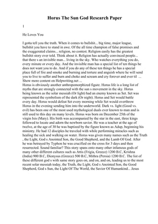 Horus The Sun God Research Paper
1
He Loves You
I gotta tell you the truth. When it comes to bullshit... big time, major league,
bullshit you have to stand in awe. Of the all time champion of false promises and
the exaggerated claims... religion, no contest. Religion easily has the greatest
bullshit story ever told. Think about it. Religion has actually convinced people...
that there s an invisible man... living in the sky. Who watches everything you do,
every minute or every day. And the invisible man has a special list of ten things he
does not want you to do. And if you do any of these ten things he has a special
place full of fire and smoke and burning and torture and anguish where he will send
you to live to suffer and burn and choke and scream and cry forever and ever til ...
Show more content on Helpwriting.net ...
Horus is obviously another anthropomorphized figure. Horus life is a long list of
myths that are strongly connected with the sun s movement in the sky. Horus
being known as the solar messiah (Or light) had an enemy known as Set. Set was
represented the symbolism of the dark (Or night). Horus and Set would battle
every day. Horus would defeat Set every morning while Set would overthrow
Horus in the evening sending him into the underworld. Dark vs. light (Good vs.
evil) has been one of the most used mythological duals ever known to man and is
still used to this day on many levels. Horus was born on December 25th of the
virgin Isis (Mary). His birth was accompanied by the star in the east, three kings
followed to locate and adorn the newborn savior. He was a teacher at the age of
twelve, at the age of 30 he was baptized by the figure known as Adup, beginning his
ministry. He had 12 disciples he traveled with while performing miracles such as
healing the sick and walking on water. Horus was given many names such as the Truth
, the Light, God s Anointed Son, the Good Shepherd, and the Lamb Of God. After
he was betrayed by Typhon he was crucified on the cross for 3 days and then
resurrected. Sound familiar? This story spans onto many other infamous gods of
many other different cultures such as Attis (Frigia, Greece) 1200 B.C, Krishna
(India) 900 B.C, Dionysus (Greece) 500 B.C, Mithra (Persia) 1200 B.C. The list of
these different god s with same story goes on, and on, and on, leading us to the most
recent solar messiah today, the Truth, the Light, God s Anointed Son, the Good
Shepherd, God s Sun, the Light Of The World, the Savior Of Humankind... Jesus
 