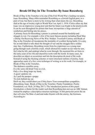 Break Of Day In The Trenches By Isaac Rosenberg
Break of Day in the Trenches is by one of the First World War s leading war poets,
Isaac Rosenberg. Many often remember Rosenberg as a Jewish English poet, or a
poet of war, but there is more to his writing than what meets the eye. Rosenberg
died at the age of twenty eight in World War I on April 1, 1918. Critics often say that
Isaac was an impressive young poet and that his future was bright in the poetryworld.
It can be seen throughout his poems that Isaac incorporates a large amount of
symbolism and feeling into his pieces.
A primary focus for Rosenberg s poems is centered around the hardship and
struggle in war. For example, a few of his most famous poems including Dead Man
s Dump, On Receiving News of the War, Soldier: Twentieth Century and Break of
Day in the Trenches all incorporate the mentality of a soldier facing battle. It is easy
for an individual to talk about the thought of war and the struggle that a soldier
may face. Furthermore, Rosenberg wrote from his experience as a young man
going through such a horrific event, which allowed his readers to see what he saw,
feel what he felt, and undergo what he went through. He mastered this art form in
the early years of his life and shared his work with the world. In many cases, he
describes an object or occurrence and lets the description do most of the work.
Instead of using the rhyming schemes or more structural outlines of poetry, Isaac
approaches more of a free verse technique of writing in in his work. For example, in
Break of Day in the Trenches,
The darkness crumbles away.
It is the same old druid Time as ever,
Only a live thing leaps my hand,
A queer sardonic rat,
As I pull the parapet s poppy
To stick behind my ear.
Droll rat, they would shoot you if they knew Your cosmopolitan sympathies.
(Rosenberg, Isaac. Break of Day in the Trenches. Poetry Foundation. Poetry
Foundation, n.d. Web. 24 May 2017.) The introduction portion of this poem
foreshadows a theme for the reader such that Rosenberg does not use an ABC format,
instead he employs a descriptive structure technique. In this particular poem the rat
that will cross No Man s Land and make friends with the enemy, the Germans.
According to
 