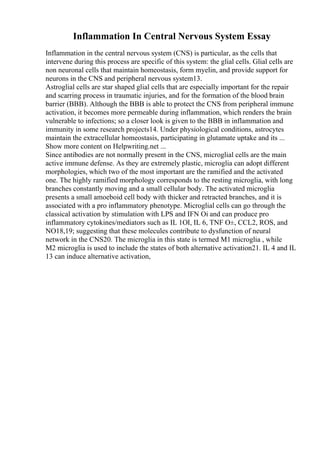 Inflammation In Central Nervous System Essay
Inflammation in the central nervous system (CNS) is particular, as the cells that
intervene during this process are specific of this system: the glial cells. Glial cells are
non neuronal cells that maintain homeostasis, form myelin, and provide support for
neurons in the CNS and peripheral nervous system13.
Astroglial cells are star shaped glial cells that are especially important for the repair
and scarring process in traumatic injuries, and for the formation of the blood brain
barrier (BBB). Although the BBB is able to protect the CNS from peripheral immune
activation, it becomes more permeable during inflammation, which renders the brain
vulnerable to infections; so a closer look is given to the BBB in inflammation and
immunity in some research projects14. Under physiological conditions, astrocytes
maintain the extracellular homeostasis, participating in glutamate uptake and its ...
Show more content on Helpwriting.net ...
Since antibodies are not normally present in the CNS, microglial cells are the main
active immune defense. As they are extremely plastic, microglia can adopt different
morphologies, which two of the most important are the ramified and the activated
one. The highly ramified morphology corresponds to the resting microglia, with long
branches constantly moving and a small cellular body. The activated microglia
presents a small amoeboid cell body with thicker and retracted branches, and it is
associated with a pro inflammatory phenotype. Microglial cells can go through the
classical activation by stimulation with LPS and IFN Оі and can produce pro
inflammatory cytokines/mediators such as IL 1ОІ, IL 6, TNF О±, CCL2, ROS, and
NO18,19; suggesting that these molecules contribute to dysfunction of neural
network in the CNS20. The microglia in this state is termed M1 microglia , while
M2 microglia is used to include the states of both alternative activation21. IL 4 and IL
13 can induce alternative activation,
 
