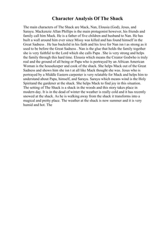 Character Analysis Of The Shack
The main characters of The Shack are Mack, Nan, Elousia (God), Jesus, and
Sarayu. Mackenzie Allan Phillips is the main protagonist however, his friends and
family call him Mack. He is a father of five children and husband to Nan. He has
built a wall around him ever since Missy was killed and has found himself in the
Great Sadness . He has backslid in his faith and his love for Nan isn t as strong as it
used to be before the Great Sadness . Nan is the glue that holds the family together
she is very faithful to the Lord which she calls Papa . She is very strong and helps
the family through this hard time. Elousia which means the Creator Godwho is truly
real and the ground of all being or Papa who is portrayed by an African American
Woman is the housekeeper and cook of the shack. She helps Mack out of the Great
Sadness and shows him she isn t at all like Mack thought she was. Jesus who is
portrayed by a Middle Eastern carpenter is very relatable for Mack and helps him to
understand about Papa, himself, and Sarayu. Sarayu which means wind is the Holy
Spiritand the gardener at the shack. She helps Mack to find joy in this situation.
The setting of The Shack is a shack in the woods and this story takes place in
modern day. It is in the dead of winter the weather is really cold and it has recently
snowed at the shack. As he is walking away from the shack it transforms into a
magical and pretty place. The weather at the shack is now summer and it is very
humid and hot. The
 