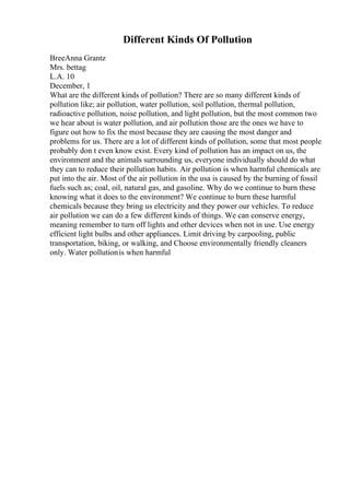 Different Kinds Of Pollution
BreeAnna Grantz
Mrs. bettag
L.A. 10
December, 1
What are the different kinds of pollution? There are so many different kinds of
pollution like; air pollution, water pollution, soil pollution, thermal pollution,
radioactive pollution, noise pollution, and light pollution, but the most common two
we hear about is water pollution, and air pollution those are the ones we have to
figure out how to fix the most because they are causing the most danger and
problems for us. There are a lot of different kinds of pollution, some that most people
probably don t even know exist. Every kind of pollution has an impact on us, the
environment and the animals surrounding us, everyone individually should do what
they can to reduce their pollution habits. Air pollution is when harmful chemicals are
put into the air. Most of the air pollution in the usa is caused by the burning of fossil
fuels such as; coal, oil, natural gas, and gasoline. Why do we continue to burn these
knowing what it does to the environment? We continue to burn these harmful
chemicals because they bring us electricity and they power our vehicles. To reduce
air pollution we can do a few different kinds of things. We can conserve energy,
meaning remember to turn off lights and other devices when not in use. Use energy
efficient light bulbs and other appliances. Limit driving by carpooling, public
transportation, biking, or walking, and Choose environmentally friendly cleaners
only. Water pollutionis when harmful
 