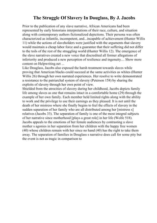The Struggle Of Slavery In Douglass, By J. Jacobs
Prior to the publication of any slave narrative, African Americans had been
represented by early historians interpretations of their race, culture, and situation
along with contemporary authors fictionalized depictions. Their persona was often
characterized as infantile, incompetent, and...incapable of achievement (Hunter Willis
11) while the actions of slaveholders were justified with the arguments that slavery
would maintain a cheap labor force and a guarantee that their suffering did not differ
to the toils of the rest of the struggling world (Hunter Willis 12). The emergence of
the slave narratives created a new voice that discredited all former allegations of
inferiority and produced a new perception of resilience and ingenuity.... Show more
content on Helpwriting.net ...
Like Douglass, Jacobs also exposed the harsh treatment towards slaves while
proving that American blacks could succeed at the same activities as whites (Hunter
Willis 26) through her own narrated experiences. Her resolve to write demonstrated
a resistance to the patriarchal system of slavery (Peterson 158) by sharing the
exploits of slavery through her own point of view.
Shielded from the atrocities of slavery during her childhood, Jacobs depicts family
life among slaves as one that remains intact in a comfortable home (29) through the
example of her own family. Each member held limited rights along with the ability
to work and the privilege to use their earnings as they pleased. It is not until the
death of her mistress where she finally begins to feel the effects of slavery in the
sudden separation of her family who are all distributed among her [mistress s]
relatives (Jacobs 33). The separation of family is one of the most integral subjects
of her narrative since motherhood [plays a great role] in her life (Wolfe 518).
Jacobs appeals to the emotions of her female audiences by contrasting a slave
mother s agonies in her separation from her children with the happy free women
(40) whose children remain with her since no hand (40) has the right to take them
away. The separation of families in Douglass s narrative does call for some pity but
the event is not as tragic in comparison to
 