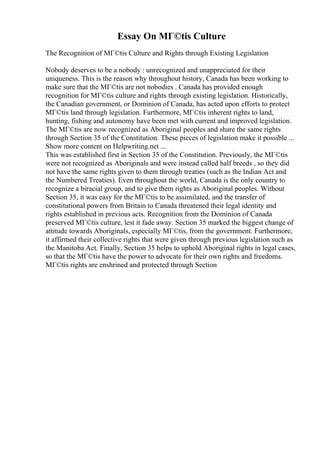 Essay On MГ©tis Culture
The Recognition of MГ©tis Culture and Rights through Existing Legislation
Nobody deserves to be a nobody : unrecognized and unappreciated for their
uniqueness. This is the reason why throughout history, Canada has been working to
make sure that the MГ©tis are not nobodies . Canada has provided enough
recognition for MГ©tis culture and rights through existing legislation. Historically,
the Canadian government, or Dominion of Canada, has acted upon efforts to protect
MГ©tis land through legislation. Furthermore, MГ©tis inherent rights to land,
hunting, fishing and autonomy have been met with current and improved legislation.
The MГ©tis are now recognized as Aboriginal peoples and share the same rights
through Section 35 of the Constitution. These pieces of legislation make it possible ...
Show more content on Helpwriting.net ...
This was established first in Section 35 of the Constitution. Previously, the MГ©tis
were not recognized as Aboriginals and were instead called half breeds , so they did
not have the same rights given to them through treaties (such as the Indian Act and
the Numbered Treaties). Even throughout the world, Canada is the only country to
recognize a biracial group, and to give them rights as Aboriginal peoples. Without
Section 35, it was easy for the MГ©tis to be assimilated, and the transfer of
constitutional powers from Britain to Canada threatened their legal identity and
rights established in previous acts. Recognition from the Dominion of Canada
preserved MГ©tis culture, lest it fade away. Section 35 marked the biggest change of
attitude towards Aboriginals, especially MГ©tis, from the government. Furthermore,
it affirmed their collective rights that were given through previous legislation such as
the Manitoba Act. Finally, Section 35 helps to uphold Aboriginal rights in legal cases,
so that the MГ©tis have the power to advocate for their own rights and freedoms.
MГ©tis rights are enshrined and protected through Section
 