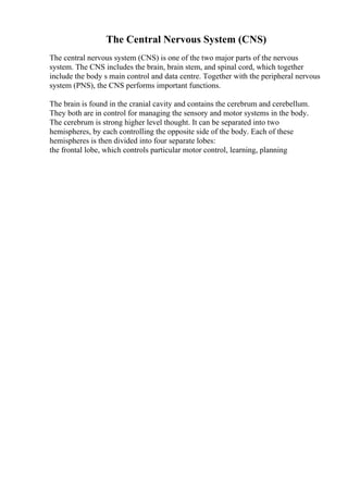 The Central Nervous System (CNS)
The central nervous system (CNS) is one of the two major parts of the nervous
system. The CNS includes the brain, brain stem, and spinal cord, which together
include the body s main control and data centre. Together with the peripheral nervous
system (PNS), the CNS performs important functions.
The brain is found in the cranial cavity and contains the cerebrum and cerebellum.
They both are in control for managing the sensory and motor systems in the body.
The cerebrum is strong higher level thought. It can be separated into two
hemispheres, by each controlling the opposite side of the body. Each of these
hemispheres is then divided into four separate lobes:
the frontal lobe, which controls particular motor control, learning, planning
 