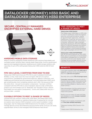 HARDENED MOBILE DATA STORAGE
When it comes to equipping mobile workforces with solutions that reliably and
verifiably protect sensitive data, nobody beats DataLocker. And for government
agencies and regulated enterprises needing secure mobile storage solutions with
capacities of up to 2TB, nothing beats DataLocker H350 external USB 3.0 hard
drives.
FIPS 140-2 LEVEL 3 CERTIFIED FROM END TO END
DataLocker H350 hard drives are FIPS 140-2 Level 3 validated (Certificate
#2359), so they meet even the most stringent 256-bit encryption
requirements mandated for government agencies, defense contractors, and
healthcare and financial services enterprises. And with DataLocker H350, you’ll
get something else most competing solutions don’t offer: the assurance that
the entire drive – not just its encryption components – has been certified
compliant with the FIPS 140-2 Level 3 standard. (Device-wide certification
protects you from threats such as “BadUSB” and “Equation Group” attacks
that target non-encryption components.) End to end, DataLocker has you —
and your data – covered.
FLEXIBLE OPTIONS TO MEET A RANGE OF NEEDS
Choose from two versions: DataLocker H350 Basic and DataLocker H350
Enterprise. Both include our signature DataLocker Cryptopchip for full disk
encryption and a Section 508 Compliant control panel available in eight
languages. Opt for DataLocker H350 Enterprise for the ability to centrally
manage devices across the enterprise and around the world. And you can easily
upgrade Basic drives to the managed H350 Enterprise hard drives.*
DATALOCKER (IRONKEY) H350 BASIC AND
DATALOCKER (IRONKEY) H350 ENTERPRISE
SECURE, CENTRALLY MANAGED
ENCRYPTED EXTERNAL HARD DRIVES
BENEFITS
Lock down sensitive data with FIPS 140-2
Level 3 certified drives protected by
AES-XTS 256-bit encryption.
Securely carry up to 2TB of storage space.
Centrally manage password policies,
monitor device usage, reset passwords
without deleting drive contents, and
even remotely disable or destroy lost or
stolen drives.**
Take advantage of all the performance
improvements of USB 3.0 with fast
read/write speeds.
Built to survive years of wear and tear,
and shielded in a solid, tamper-resistant
aluminum enclosure.
Protect your H series investment with
our five-year limited warranty.
* Requires IronKey EMS Cloud or On-
Prem
**DataLocker H350 Enterprise only
TWO VERSIONS TO MEET
A RANGE OF NEEDS
DataLocker H350 BASIC
The DataLocker H350 Basic is FIPS 140-
2 Level 31 certified to meet the highest
security and performance needs
of government agencies, military,
healthcare, financial services and
business organizations. Encased in
a tamper resistant, high-strength
aluminum enclosure, the drive features
AES-XTS 256-bit hardware encryption,
USB 3.0 performance and a Section
508 Compliant control panel localized
into eight languages around the world.
DataLocker H350 ENTERPRISE*
Get all the same features as the H350
Basic plus on-premises or cloud-based
centralized management to customize
security policies and deploy and
manage secure portable devices across
networks and security environments.
 