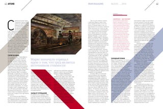 С
амый восточный город
Германии Герлиц чудом
уцелел во время Второй
мировой войны. Сегодня
его уникальный архи-
тектурный ансамбль
включает в себя более
4 тыс. памятников разных эпох от
готики до барокко. В этих декора-
циях часто снимают исторические
фильмы – из последних «Бесслав-
ные ублюдки» Квентина Тарантино
и «Отель «Гранд Будапешт» Уэса
Андерсона. А нынешней осенью Гер-
лиц заполонили мужчины и женщи-
ны в костюмах середины XIX века –
здесь шла работа над новым
фильмом о философе Карле Марксе
и его друге Фридрихе Энгельсе. «Это
история о двух молодых людях, кото-
рые хотели изменить мир», – говорит
продюсер Бенни Дрехзель.
ГЕРОЙ XXI ВЕКА
В последние годы о Карле Марксе
вспоминают все чаще. В 1999-м,
на пороге миллениума, корпора-
ция BBC провела серию опросов,
в которых просила назвать вели-
чайших мыслителей тысячелетия.
Неожиданно общественное мнение
отдало пальму первенства Марксу,
опередившему Альберта Эйнштейна,
Исаака Ньютона и Чарльза Дар-
вина. В кризис 2008-го на родине
философа, в Германии, его главный
экономический труд «Капитал» стал
пользоваться у интеллектуалов ажи-
отажных спросом. Книготорговцы
говорили, что заявки превысили все
запасы и пришлось спешно заказы-
вать в издательствах дополнитель-
ные тиражи. Наконец, мог ли сам
мыслитель представить, что чтение
его работ, вслух с выражением, ста-
нет в XXI веке ключевым событием
Венецианской биеннале – одного из
самых известных форумов мирового
искусства? А ведь в этом году именно
так и было.
Но почему же идеи Маркса,
сдержанно встреченные многими
его современниками и пережившие
крах впитавшей их коммунистиче-
ской системы, вызывают интерес?
Маркс поначалу отрицал
идею о том, что труд является
источником стоимости
Проблема в том, что очень долго
Маркса воспринимали скорее как
политика, нежели философа. Далее
в зависимости от актуальной конъ-
юнктуры иногда это мешало, а ино-
гда, напротив, помогало популяри-
зации его идей. Абстрагироваться
и взвесить научную часть работ
мыслителя могли единицы. И в по-
следние годы, похоже, наметилась
переоценка его деятельности. Впро-
чем, для самого Маркса политика,
бесспорно, была истинным источни-
ком вдохновения.
ЗАХОД ОТ ОТРИЦАНИЯ
Он увлекся ею в середине 1830-
х, когда юношей познакомился с
работами Георга Гегеля. Поначалу
скептически настроенный, будущий
ученый тем не менее вступил в кру-
жок младогегельянцев, объединив-
ший яростных критиков существо-
вавшего строя, в том числе Бруно
Бауэра и Людвига Фейербаха.
Из-за своего политического
радикализма, даже став в 1841 году
обладателем докторской степени,
Маркс не смог получить должность
преподавателя в университете и за-
нял позицию редактора либеральной
газеты Rheinische Zeitung. Буквально
через год правительство потребова-
ло закрыть издание, а Маркс, женив-
шись на своей давней возлюбленной,
аристократке Женни фон Вестфален,
переехал в Париж – сердце поли-
тической жизни тогдашней Европы.
Здесь он с Арнольдом Руге стал
издавать «Немецко-французский
ежегодник» – Deutsch-Franzusische
Jahrbocher, одним из авторов кото-
рого стал его главный впоследствии
единомышленник Фридрих Энгельс.
62 АРХИВ
«КАПИТАЛ» – БЕСТСЕЛЛЕР
В конце XIX века архив Карла
Маркса и Фридриха Энгельса
перешел в управление немецкого
социал-демократа Йохана Хайн-
риха Вильгельма Дитца, который
в 1881 году основал в Штутгарте
издательский дом J.H.W. Dietz.
По окончании Второй мировой
войны его правопреемником
стала компания Karl Dietz Verlag,
которая и по сей день выпуска-
ет труды Маркса. Что касается
первого издания «Капитала»,
то в 2014-м одна из книг была
продана на букинистическом ин-
тернет-аукционе abeBooks.com за
40 тыс. евро, став второй по стои-
мости сделкой года. Для сравне-
ния: сегодня в Европе средняя
розничная цена тома «Капитала»
составляет 24,9 евро.
Тем, кто хоть немного знаком
с работами Маркса, может пока­
заться удивительным, но на этом
этапе он отрицал идею о том, что
труд является источником стоимости.
Лишь несколько лет спустя он при­
шел к этому выводу, ознакомившись
с книгами классических экономи­
стов – Адама Смита, его последо­
вателя и одновременно оппонента
Давида Рикардо, а также многих
других. В предисловии к «Экономи­
ческим рукописям» 1844 года Маркс
особо подчеркивает, что его работа
является плодом исключительно
эмпирического критичного анализа,
основанного на добросовестном изу­
чении политической экономии.
В более позднем трактате
«Германская идеология», написан­
ном в соавторстве с Энгельсом, уже
подчеркивается прочная связь со­
циальной и политической структуры
с производством. В 1847 году Маркс
публикует «Нищету философии»,
где в явной форме называет труд
источником стоимости товара. Вне
всякого сомнения, трансформация
взглядов произошла не только под
влиянием исследований различных
экономических теорий, но и благода­
ря вовлеченности в революционное
движение. Маркс принимал участие
в заседаниях рабочих кружков и был
очарован их атмосферой.
В конце 1840-х по политиче­
ским мотивам он был вынужден
перебраться в Лондон. Бедность
вынуждает философа в ущерб на­
учным изысканиям посвящать много
времени написанию статьей о собы­
тиях в Европе сразу для шести газет,
в том числе из США и Южной Афри­
ки. Поэтому свой очередной труд он
закончит лишь в 1858 году. Но эта
работа – «К критике политической
экономии» – станет его самым важ­
ным вкладом в развитие науки. Сам
Маркс писал о ней Энгельсу: «Пы­
таюсь показать исключительно со­
циальную, а не абсолютную природу
капиталистического способа произ­
водства на примере его простейшего
феномена – товара». Так родилась
теория прибавочной стоимости.
ХОЛОДНЫЙ ПРИЕМ
Маркс постулировал, что стоимость
товара зависит от объема вложен­
ного труда. Прибавочная стоимость –
это стоимость сверх цены рабочей
силы. Таким образом, она создается
исключительно в сфере произ­
водства, а не в сфере обращения.
Прибавочная стоимость проявляется
в форме прибыли, процентах, ренте,
налогах и сборах, то есть как уже
распределенная величина между
всеми агентами производства и во­
обще между всеми претендентами
на участие в прибыли. По словам
Маркса, норма прибавочной стоимо­
сти есть «точное выражение степени
эксплуатации рабочей силы капита­
лом». И именно здесь лежит основ­
ной политический акцент его теории,
что и мешало всегда непредвзятой
оценке ее научной составляющей.
Работа «К критике политиче­
ской экономии» была опубликова­
на в Берлине Францем Дюнкером
в 1859 году, после чего Маркс
вплотную приступил к подготов­
ке «Капитала», где намеревался
обобщить результаты своих изыска­
ний. Первый печатный лист этого
многотомного труда «на просмотр»
ученый получил в качестве подар­
ка на свой 49-й день рождения от
гамбургского издателя Отто Мейсне­
ра. Книга, сыгравшая огромную роль
в мировой истории, вышла тиражом
1 тыс. экземпляров и была принята
настолько холодно, что Энгельсу
пришлось незамедлительно взяться
за ее популяризацию. В общей слож­
ности соратник Маркса опубликовал
около десятка рецензий на «Капи­
тал» в различных газетах и журналах,
параллельно работая над синопси­
сом книги.
Несмотря на все усилия, стар­
товый тираж «Капитала» удалось
распродать лишь спустя пять лет
после выхода книги. Пресса за
пределами Германии не удостои­
ла теорию прибавочной стоимости
вниманием. Молчанием оказалась
окружена даже смерть философа
в 1883 году. Точно так же ведущие
буржуазные экономисты – современ­
ники Маркса, Карл Менгер, Стенли
Джевонс и Леон Уолрас, предпочли
не замечать его трудов.
Первое иностранное издание
«Капитала», еще при жизни автора,
вышло в 1872 году в России. А ан­
глийский перевод был напечатан
лишь 15 лет спустя. Рецензия на это
издание в литературном журнале
The Athenaeum гласила буквально
следующее: «Под видом критическо­
го анализа Карл Маркс оспаривает
взгляды и аргументы капиталистов
и капиталистический способ произ­
водства, и именно полемический тон
автора является главным достоин­
ством книги».
Австрийский экономист и го­
сударственный деятель Ойген фон
Бем-Баверк в 1898 году написал
эссе «К закрытию марксистской
системы», где заявил, что у теории
прибавочной стоимости «есть про­
шлое и настоящее, но нет будущего».
Справедливости ради, несмотря на
резкие слова, он относился к Марксу
с определенным уважением, отмечая
за ним столь же запутанный клубок
разноплановых заслуг, как и у его
предшественника Гегеля.
63№3(10) 2015IRON MAGAZINE
 