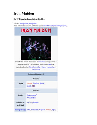 Iron Maiden De Wikipedia, la enciclopedia libre Saltar a navegación, búsqueda Para otros usos de este término, véase Iron Maiden (desambiguación). Iron Maiden durante el concierto en Barcelona correspondiente a la gira A Matter of Life and Death World Tour (2006). De izquierda a derecha : Steve Harris, Dave Murray , Janick Gers y Adrian SmithInformación generalPersonalOrigenLeyton, Londres, ReinoUnido ArtísticaEstiloHeavy metal[1]NWOBHM[1]Período de actividad1975 – presenteDiscográfica(s)EMI, Sanctuary, Capitol, Portrait, Epic, Columbia, CMCWebSitio webwww.ironmaiden.comMiembrosSteve Harris - bajistaBruce Dickinson - vocalistaJanick Gers - guitarristaDave Murray - guitarristaAdrian Smith - guitarristaNicko McBrain - bateristaAntiguos miembrosPaul Di'Anno - vocalistaBlaze Bayley - vocalistaDennis Stratton - guitarristaClive Burr - baterista Iron Maiden (en español: Doncella de hierro) es una agrupación musical británica de heavy metal del área de Leyton del East End de Londres. La banda se formó en 1975 por el bajista Steve Harris, un antiguo miembro de Gypsy's Kiss y Smiler. La banda ha recibido cuantiosos premios como el Premio Ivor Novello en el año 2002, también se les introdujo en el Hollywood's Rock Walk.[2] Sus influencias han sido Thin Lizzy, UFO y Deep Purple, entre otros. Y ha logrado vender más de 100 millones de álbumes mundialmente [3] Iron Maiden ha encabezado varios eventos durante su carrera, en especial Rock in Rio; Donington;[4] 
Monstruos del rock
; Festivales de Reading y Leeds y Ozzfest 2005 (siendo este año el único para Maiden, por un altercado que tuvo Dickinson con Sharon Osbourne[5] [6] que es la esposa de Ozzy y organizadora del evento). Al final del concierto la señora Osbourne tomó el micrófono e informó al público que ellos (Ozzfest) amaban a Iron Maiden y a todo su equipo, pero que Bruce Dickinson era un imbécil.[7] Contenido[ocultar]1 Historia 1.1 Inicios 1.2 El nacimiento de la doncella 1.3 Primeros lanzamientos 1.3.1 Iron Maiden 1.3.2 Killers 1.4 Popularidad 1982 - 1985 1.4.1 The Number of the Beast 1.4.2 Piece of Mind y Powerslave 1.4.3 Live After Death 1.5 Experimentación 1986 - 1988 1.5.1 Somewhere In Time 1.5.2 Seventh Son of a Seventh Son 1.5.2.1 ¿Mensaje satánico? 1.6 Nuevos caminos 1990 - 1993 1.6.1 No Prayer for the Dying 1.6.2 Fear of the Dark 1.6.2.1 Salida de Bruce Dickinson 1.7 La nueva era 1994 - 1998 1.7.1 The X Factor 1.7.2 Virtual XI 1.8 Reunión 1999 - actualidad 1.8.1 Brave New World 1.8.2 Dance of Death 1.8.3 A Matter of Life and Death 1.8.4 Somewhere Back in Time 2 Influencia 3 Discografía 4 Integrantes actuales 5 Ex-Integrantes 6 Véase también 7 Referencias 8 Enlaces externos  Historia [editar] Artículo principal: Historia de Iron Maiden Inicios [editar] Steve Harris, fundador de la banda. La historia de Iron Maiden comienza en el año de 1974, cuando Steve Harris con 17 años de edad, inspirado por Wishbone Ash, Black Sabbath, Free,Judas Priest,los primeros discos de Queen, Yes, FM, Jethro Tull y Genesis, adquiere una copia del Precision Bass por unas £40.Steve inicialmente tuvo la ilusión de ser jugador de fútbol del West Ham, sin embargo, había jugadores de gran calidad y sólo unos pocos llegaban a ser profesionales, a pesar de ello, él continuó entrenando. Tras meditarlo seriamente, perdió todas las esperanzas de ser algún día un jugador profesional, así que comenzó a dedicar todos sus esfuerzos a su otra gran pasión, la música. Esto condujo a la formación de una agrupación musical que llamó 
Influence
, que posteriormente pasaría a llamarse Gypsy´s Kiss. El nacimiento de la doncella [editar] Tras unos cuantos conciertos con esta banda (todos ellos ante muy poco público), Steve decidió abandonar el grupo y se unió a 
Smiler
. Los otros miembros de la banda eran varios años mayores que él, lo cual le sirvió a Steve para acumular una valiosa experiencia, pero no era suficiente para él. Finalmente se dio cuenta de que la única manera de hacer lo que él quería era crear su propia banda y así en 1975, nació Iron Maiden. A Steve se le ocurrió el nombre al ver un objeto de tortura en una vieja película llamada 
El hombre de la máscara de hierro
. Era un ataúd de metal con multitud de pinchos en su interior donde metían a sus víctimas y las encerraban hasta morir. Muy doloroso. En 1976, Harris comenzó a buscar músicos para su banda y los encontró en gente de su barrio: el East End de Londres. El grupo lo componían él en el bajo, Terry Rance y Dave Sullivan a las guitarras, el batería Ron Matthews y el cantante Paul Day, quien poco después sería sustituido por el cantante del anterior grupo de Harris (Smiler), Dennis Wilcock, el cual recomendó un talentoso guitarrista llamado Dave Murray (del grupo Urchin y admirador como Harris, de Free, Queen y Deep Purple y sobre todo de Jimi Hendrix). Esto hizo que los guitarristas Rance y Sullivan lo tomaran como un insulto, así llegó Bob Sawyer, quien utilizó el nombre Bob D'Angelo. Se reclutó como el segundo guitarrista y con Ron Rebel en la batería se llegó a la primera formación de Iron Maiden. Poco después, Steve reclutó a otro ex-Smiler, Doug Sampson en la batería, mientras comenzaban a buscar un nuevo cantante. Un compañero de Steve recomendó a Paul Di'Anno, un vocalista con tendencias 
Punk
 (que hasta entonces se encontraba en una banda llamada 
Bird of Prey
). Aquellos fueron tiempos muy duros para Harris y compañía. Eran los años del Punk, que explotaba por las calles de Londres. Bandas como los 
Sex Pistols
 arrasaban con todo lo que tocaban y el negocio discográfico estaba totalmente dominado por la estética y la música Punk. Algunas disqueras le sugirieron a Harris que cambiara la imagen de su grupo, que se cortasen el pelo y que adaptaran su música a los tiempos que corrían. Sin embargo Steve Harris tenía una idea muy clara de como quería que fuera su grupo y el tipo de música que quería tocar. En sus propias palabras, 
no podría haber comenzado una banda de punk ... eso habría estado en contra de mi religión
. Di'Anno, por su parte, comentó, 
compositores que alguna vez estuvieron en Fairport Convention están ahora en The Clash, sólo viven alterando sus gustos para mantenerse acorde a los tiempos. No veo la razón de eso. Debes mantenerte en la música que te gusta, mantenerte fiel
. Así, Harris mantuvo la agrupación tal y como él creía que debía ser. Primeros lanzamientos [editar] El manager Rod Smallwood logró que Brian Shepherd, presidente del sello EMI, presenciara un show de la banda en el Marquee Club, y una semana más tarde, Iron Maiden firmaba contrato con la discográfica. Contrato que estaba en competencia con otra banda representativa del NWOBHM, Def Leppard. El 8 de febrero de 1980, Paul Di'Anno en la voz, Steve Harris en bajo y coros, Dave Murray en guitarra, Clive Burr (proveniente de la banda Samson) en batería y Dennis Stratton en guitarra celebraron la edición del primer single 
oficial
 y, a los pocos días, Running Free escalaba rápidamente las listas británicas hasta posiciones en el puesto cuarenta y cuatro. Después de Running Free, la prensa británica fue evidenciando en Paul Di'Anno un paulatino giro en su actitud hacia el grupo. Iron Maiden [editar] Artículo principal: Iron Maiden (álbum) Paul Di'Anno. El 11 de abril de 1980 lanzaron su primer álbum, Iron Maiden. Para muchos fans es un disco genial, lleno de clásicos como Prowler, Sanctuary, y Phantom Of The Opera. Sin embargo la banda no quedó conforme, pues consideraron que el productor Will Malone no trabajó lo suficiente en el sonido. El disco tiene un sonido crudo que va acorde con la rudeza de la voz de Paul. Después del primer álbum, el guitarrista Dennis Stratton, que ingresara en la séptima alineación del grupo, fue expulsado de la banda debido a diferencias musicales. En su reemplazo entró Adrian Smith, el cual era amigo personal de Dave Murray, y que anteriormente había rechazado unirse, ya que su banda Urchin estaba teniendo éxito. Adrian demostraría en los años siguientes sus capacidades como guitarrista y compositor aportando muchos éxitos a la banda. Esta fue la primera gira europea de Iron Maiden como teloneros de Kiss. Killers [editar] Artículo principal: Killers Dennis Stratton, ex-guitarrista de Iron Maiden. Luego vino el álbum Killers el 2 de febrero de 1981. El productor fue Martin Birch, que había trabajado con grupos como Deep Purple y Black Sabbath (teniendo en su haber la producción de discos clásicos como Machine Head y Heaven and Hell de los mencionados respectivamente). Al escuchar el material del grupo, Birch le preguntó a Steve Harris por qué no lo habían llamado para el primer disco. La respuesta fue 
Pensamos que una banda nueva no te iba a interesar
.[8] Comparado con el primer disco, Killers es mucho más logrado en cuanto a sonido, pero menos elaborado en la parte musical, más rockero que progresivo, por decirlo de alguna manera. La voz de Paul, llena de pasión y de agresividad, queda muy bien plasmada en temas como Wrathchild o Killers. Paul Di'Anno no poseía una gran capacidad vocal ni registros muy altos, no era el típico vocalista de heavy metal que gritaba hasta llegar a las notas más altas posibles, pero su estilo rebelde, grosero con el que manejaba al publico y su manera de cantar despreocupada y agresiva producía un contraste distintivo con la elaborada música compuesta por Harris. Luego vino su primera gira por Japón, y junto a ésta, el maxi-simple grabado en ese país, Maiden Japan, el 23 de mayo de 1981 que le valió al grupo la conquista del primer Disco de Oro. Ese ascenso vertiginoso a puestos y rankings no frenó los cambios que se producirían en la banda. Paul Di'Anno es expulsado debido al estilo de vida que llevaba: excesos, alcohol, drogas, etcétera, que lo tenían física y psicológicamente destruido. Paul había sido detenido en ocasiones por sus abusos y había fallado a la banda en momentos clave. Bruce Dickinson, (otro ex-Samson), llegó para ocupar el puesto de vocalista. Popularidad 1982 - 1985 [editar] The Number of the Beast [editar] Artículo principal: The Number of the Beast Bruce Dickinson, actual cantante de Iron Maiden. La definitiva consagración de Iron Maiden llegó con su tercer álbum, The Number of the Beast (29 de marzo de 1982). La gira promocional del disco fue titulada The Beast On The Road y comenzó en Inglaterra para culminar diez meses más tarde en Japón en su segunda visita. Con el single Run to the Hills, Iron Maiden llegó hasta el número 7 en el Top Ten británico. Pero fue en plena gira, y mientras su autobús se quedaba parado en la carretera, cuando recibían la impresionante noticia: El álbum The Number of the Beast era número 1 en las listas de éxitos. Se había extendido como la pólvora el éxito de la doncella y su fama había entrado de lleno en Estados Unidos, donde tenían tantos admiradores como detractores. Precisamente éstos últimos se manifestaron frente a las puertas de uno de sus conciertos acusándolos de apología al satanismo. Todo esto no hacia más que alimentar la polémica y popularidad que Iron Maiden estaban alcanzando a finales de 1982, reconociendo que la canción está llena de fuerza e ímpetu. Bruce Dickinson estaba más que asentado en el seno de la formación, y el cambio de vocalista se justificaba con creces. Tenían el frontman adecuado para asentar sus bases durante muchos años. Piece of Mind y Powerslave [editar] Artículos principales: Piece of Mind y Powerslave Antes de la edición de Piece of Mind se produjo un cambio más en la formación de la agrupación. Clive Burr abandonó a la banda por problemas personales, y fue reemplazado por el ex-baterista de Trust? Nicko McBrain, cuya intervención en el futuro cuarto álbum de su nuevo grupo dejó constancia de sus cualidades como instrumentista, a la vez que añadió una nueva dimensión al sonido de la banda. El 16 de mayo de 1983 se edita el álbum Piece of Mind, (literalmente Pedazo de mente, 
Acto de locura
, se pronuncia igual que Peace of Mind; paz mental) Con este álbum consiguieron discos de oro y de platino en varios países. El 3 de septiembre de 1984 fue lanzado al mercado el álbum Powerslave, en la misma línea musical que el anterior, con los singles: Aces High y 2 Minutes to Midnight, este último basado en el Reloj del Apocalipsis de la Universidad de Chicago que da cuenta simbólicamente del tiempo restante para la guerra nuclear y destrucción de la civilización, cuyo tiempo 
récord
 de cercanía fue 2 minutos para la medianoche, en 1953. Este disco, junto con Piece of Mind son de los álbumes de tono más alto, considerando la voz de Bruce Dickinson, también determina un auténtico clásico del heavy metal, sirvió de marco para poner en marcha otro proyecto: 
The World Slavery Tour 84-85
. La gira abarcó 23 países y constó de 191 conciertos en 331 días. De esta forma, Dickinson, Harris, McBrain, Smith y Murray aceptaron el desafío. El 5 de julio de 1985 
The World Slavery Tour
 concluyó en Estados Unidos. Con el lanzamiento de Powerslave (1984), Sudamérica los recibió con notable éxito durante el festival 
Rock In Rio
 que se realizó en Brasil en 1985. Live After Death [editar] Artículo principal: Live After Death Durante el transcurso de la gira 
World Slavery Tour 84-85
 fue registrado el legendario Live After Death, álbum doble en vivo, el 14 de octubre de 1985. La portada del disco incluyó una cita de Howard Phillip Lovecraft, escritor estadounidense de horror metafísico, muy admirado y citado por algunos músicos del género. El álbum comienza con el discurso que el primer ministro Sir Winston Churchill pronunció como aliento al pueblo británico ante la inminencia del bombardeo de Londres por parte del ejército nazi durante la Segunda Guerra Mundial; una introducción para el tema Aces High. Así mismo, Bruce Dickinson utilizó una cita del 
Himnario Inglés
 (
English Hymnal
) de Gilbert K. Chesterton como apertura del tema Revelations. Experimentación 1986 - 1988 [editar] Somewhere In Time [editar] Artículo principal: Somewhere in Time Escenario donde aparece Eddie Cyborg. El 29 de junio de 1986 fue lanzado a la venta el nuevo disco de estudio de la banda, Somewhere in Time. Con un nuevo sonido, estilo robotico y futurista, se implementó el gran estigma de los sintetizadores, dando así una nueva era para la banda. Con él se puso de manifiesto que en el interior de Iron Maiden se estaban produciendo algunos cambios: Dickinson redujo su aporte creativo, Adrian Smith pasó a escribir algunas letras y Harris pareció ensimismarse aún más en la elaboración cuidadosa de la nueva propuesta Maideniana. El aporte de Dickinson a Iron Maiden había ido incrementándose a tal punto que pasó a ser el colaborador principal de Steve Harris, el bajista y fundamental pilar creativo de la banda. Pero en este último disco ninguno de los temas incluidos le pertenecieron. La aparición de sintetizadores aportando un aire modernista, generó un debate que dividió a los fans. El disco contiene piezas como Wasted Years, Stranger in a Strange Land, Heaven Can Wait o Alexander The Great. La edición internacional de Somewhere In Time no cumplió las expectativas comerciales creadas en torno a su lanzamiento y la poca repercusión del disco despertó un aluvión de versiones separatistas. Los rumores de separación comenzaron a ser cada vez más audibles y un medio de circulación nacional inglés anunció que 
las cosas no andan del todo bien en Iron Maiden
 [cita requerida]. También explicó con detalles que Steve Harris había decidido postergar su trabajo con Iron Maiden a fin de dedicarse a trabajar con la cantante Anita Dobson, a quien estaría produciendo y para quien no sólo compuso algunos temas sino que además participaría de su banda durante la grabación de su álbum individual, llegando a interpretar a dúo con ella el clásico de Sonny y Cher I Got You Babe.[cita requerida] Luego, una revista especializada del mismo origen comentó que Harris no era el único disconforme en la banda, ya que Dickinson habría decidido seguir sus pasos y trabajar en forma independiente 
harto de las tiranteces internas que imperan en Maiden
. Una noticia emanada del sello discográfico que tiene fichado al grupo vino a echar más leña al fuego: la edición del nuevo álbum de estudio sería postergada indefinidamente siendo reemplazada por el relanzamiento en mezcla digital del álbum Killers. Sin embargo, Dave Murray salió al paso tratando de detener esas versiones y pasó a convertirse en la voz cantante del grupo ante los medios. 
La prensa logró entrar en el terreno de la fantasía. Nadie llega a integrar una banda que se mantiene en primera línea por ser precisamente un idiota. Y cualquiera que está en esa situación sabe perfectamente que no hay mérito tomando decisiones que puedan poner en peligro la estabilidad de su grupo. Steve sí está produciendo y trabajando con Anita Dobson, que es una vieja amiga suya. Tienen el proyecto desde hace mucho y lo han venido dilatando porque estaban ambos ocupados. Pero decidieron que ya tenían suficiente material y ahora van a trabajar en eso, en tanto sus ocupaciones se lo permitan. Lo de hacer un dúo es una mentira total, un invento. Steve es un músico consciente de sus limitaciones y de sus posibilidades y jamás se pondría en ridículo haciendo un dúo vocal con alguien
. Dave Murray, [cita requerida]color Seventh Son of a Seventh Son [editar] Artículo principal: Seventh Son of a Seventh Son Antes del lanzamiento del álbum de estudio Seventh Son of a Seventh Son el 11 de abril de 1988, la banda precedió el mismo con un single promocional Can I Play With Madness al que agregó un video, del cual se ocupó personalmente Terry Gilliam (director del film Brazil) y al que definió como 
un cruce entre En busca del arca perdida y Monty Python, algo realmente nunca visto
. Al salir el disco, escaló un fulminante primer puesto en el ranking inglés, ubicándose luego y por muchas semanas en el Top-5 británico. Al comenzar la gira las ventas se fueron multiplicando. En materia de puestas escénicas, Iron Maiden introdujo en su show distintas innovaciones. Por ejemplo, en el tramo correspondiente al material nuevo (Moonchild, Infinite Dreams, Can I Play With Madness) pudo verse a Harris haciendo coros a capella y un teclista invitado (Michael 'Count' Kenney). En el vídeo Maiden England se puede ver la gira, con una presentación grabada en Birmingham donde se presenta hora y media de su espectáculo. Uno de los colofones finales a ese 
Seventh Son of a Seventh Son
 fue la actuación como cabezas de cartel en el prestigioso festival 
Monsters of Rock
, que se celebró en la localidad inglesa de Donington, compartiendo escenario con agrupaciones como Kiss, Megadeth, David Lee Roth, unos jovencísimos Guns N' Roses y Helloween. ¿Mensaje satánico? [editar] Artículo principal: ¿Mensaje satánico? Iron Maiden hizo pública su determinación: arrasar los Estados Unidos y obtener no sólo el reconocimiento que merecían sino también acabar con el movimiento de censura anti-metalera. Con respecto a lo de la canción 
The Number of the Beast
, esta no es satánica y tampoco quiere dar un mensaje satánico, esta canción se trata de un sueño, una visión que tuvo una persona y por eso esta canción, para hacer real lo que el vio y contarle a la gente como fue nada más. Nuevos caminos 1990 - 1993 [editar] Adrian Smith. A mediados de 1989 trascendió la noticia de que Adrian Smith pondría en marcha un proyecto solista, algo que venía madurando desde hacía mucho tiempo y que varias veces debió postergar por las obligaciones que supone ser miembro de Iron Maiden. Así Smith lanzó Silver and Gold. La banda se llamó Adrian Smith And Project o ASAP (las siglas coinciden con la expresión burocrática as soon as possible, es decir, lo más pronto posible), la integró con unos viejos amigos y él mismo se hizo cargo de la voz solista. Bruce Dickinson también puso en marcha su proyecto personal y lanzó el disco Tattooed Millionaire, que poco y nada tiene que ver con Maiden y que está más emparentado con un estilo rocanrollero. Tras una sólida carrera en grupo de muchos años la Doncella de Hierro empezaba a dar señas de deseos individuales. A inicios de 1990, año signado por la anunciada ausencia de Maiden de los escenarios y en el que celebraba sus primeros diez años como estrella de la compañía discográfica EMI, Adrian Smith dejaba la banda. Smith manifestó que no le gustaba el camino que comenzaba a seguir la banda. La separación se realizó en términos completamente amistosos y la banda dejó en libertad a su ex guitarrista. De esta manera, la formación clásica de la Doncella había llegado a su fin. Sin embargo, Iron Maiden todavía seguía en pie. A los siete días se dio a conocer un comunicado que el ex White Spirit y Gillan, Janick Gers, había sido elegido como reemplazante de Smith. Gers había trabajado con Dickinson en su disco solista y ya se encontraba trabajando con el grupo en el material que formaría parte del nuevo disco de Maiden, No Prayer For The Dying (1 de octubre de 1990). No Prayer for the Dying [editar] Artículo principal: No Prayer for the Dying No Prayer for the Dying debutó el 1 de octubre de 1990 en las listas británicas en el puesto número dos. Después de dos años sin salir al ruedo la 
Doncella de Hierro
 comenzó la gira 
No Prayer On The Road
, volviendo a los escenarios reducidos y dejando de lado las producciones gigantescas de años anteriores. Janick Gers. En esta gira pudo verse a un Janick Gers que en vivo marcó una gran diferencia con Adrian Smith y que debido a su entusiasmo y 
payasadas
 sobre el escenario fue la gran sorpresa de cada show. La gira debió terminar antes de lo planeado, cancelándose las visitas a Japón y Australia debido al comienzo de la Guerra del Golfo. Finalmente la gira finalizó en Salt Lake City, Utah en marzo de 1991. Fear of the Dark [editar] Artículo principal: Fear of the Dark 1992 fue el año del lanzamiento del nuevo álbum de Iron Maiden, Fear of the Dark. El disco fue lanzado en mayo y en él puede verse a un Eddie mucho más terrorífico que en años anteriores. El nuevo Eddie no fue diseñado por Derek Riggs (sus ideas no coincidían con lo que quería la banda en este disco) sino por un chico joven llamado Melvyn Grant. Este álbum también le dio a la banda su tercer número 1 en las listas británicas. La gira mundial de Iron Maiden, llamada 
Fear of the Dark
, inició el día 5 de junio de 1992 y la inauguración oficial fue en Reykjavík. Luego la banda se trasladó a los Estados Unidos, Canadá, prosiguiendo su itinerario por América Latina surgiendo un gran escándalo por estos países, la gira concluyo el día 4 de noviembre de 1992 en Japón con 7 presentaciones Nagoya, Fukuoka, Hiroshima, Osaka (con 2 presentaciones), Yokohama y Tokio. Cabe señalar que la fecha confirmada para Chile país latinoamericano, grupos religiosos de ese país, entre ellos la Iglesia Católica y la Iglesia Evangélica, nuevamente comenzaron a acusarlos de 
satanismo
, a tal punto que el concierto fue suspendido. Dicha fecha era intermedia entre Venezuela, Argentina, Uruguay y Brazil, por lo que, gracias a productores uruguayos, se cubrió en Montevideo, en la 
Estación General Artigas
, una estación de trenes abandonada. En dicho lugar, la banda quedó fascinada con la arquitectura de la misma (típica inglesa del siglo XIX), y entre máquinas y vagones de este origen y antigüedad se realizó una sesión fotográfica, que no ha visto la luz, salvo una foto en el aeropuerto (al llegar a territorio uruguayo) en el libreto que acompaña al doble álbum en directo A Real Live/Dead One. Concluido el tramo sudamericano, Iron Maiden se dirigió a Europa, donde actuó en muchos países y nuevamente fue cabeza de cartel en el Festival 
Monsters of Rock
 que tuvo lugar en el circuito de Donington Park el sábado, 22 de agosto de 1992, ante decenas de miles de fans. El siguiente tramo de la gira lo llevó a Australia, Nueva Zelanda y Japón para concluir en el sudeste asiático con los primeros shows en Indonesia, Corea, Taiwán y la India. Salida de Bruce Dickinson [editar] 1993 comenzó con una noticia inesperada: Bruce Dickinson abandonaría Iron Maiden. Algunos seguidores se preguntaban si podría ser Iron Maiden sin Bruce Dickinson - La Doncella sin su garganta de Hierro. Dickinson anunció que quería comenzar sus proyectos fuera de la banda y renunció a su puesto como vocalista de Iron Maiden. Eso sí, hubo tiempo para todo, una nueva gira 
A Real Live Tour
, tres discos en vivo (Live at Donington, A Real Live One, que incluía temas pertenecientes a la era posterior a Live After Death y A Real Dead One, que incluía temas de la era anterior a Live...), fechas extras, video, etc. Finalmente el último show y despedida de Bruce Dickinson con Iron Maiden se realizó en un lugar secreto (los estudios Pinewood) y sólo para setecientas personas invitadas. Parte de las entradas fueron para el club de Fans y para concursos realizados en radios y programas de televisión. El show fue transmitido en vivo por la televisión codificada de varios países y retransmitido en toda su extensión una semana más tarde por la BBC. Al show estuvo invitado el ilusionista inglés Simon Drake y todo el conjunto hizo de este espectáculo una despedida especial. La despedida entre la banda y el vocalista fue caballerosa en un principio. Apenas algún comentario posterior de Steve Harris deja traslucir la incomodidad: 
Supuestamente, hacía mucho que no se sentía bien con nosotros, estaba cansado y creativamente desmoralizado, lo cual es muy raro porque jamás nos dijo nada. Si se sentía así, entonces tendría que haberse ido antes y yo mismo le habría aconsejado que se fuera
 Steve Harris, Iron Maiden: El Viaje De La Doncella; por César Fuentes Rodríguez (2005) pags. 58-59color Sin embargo, posteriormente Dickinson comenzó a cargar contra sus ex-compañeros en diversos medios especializados para reforzar su imagen alejándose todo lo posible de Iron Maiden. En una ocasión, en respuesta a la caricatura de Eddie en la portada del disco en solitario de Bruce llamado 
Accident of Birth
 , Harris declaró que Dickinson haría un disco de música Country y Western si pensase que iba a vender. En la biografía oficial del grupo se incluyen varias páginas sobre esta polémica como dificultad para la posterior vuelta del vocalista. Especialmente Harris y McBrain expusieron la idea de que en la última gira Dickinson sólo daba el 100% en los conciertos de grandes ciudades, con muchas cámaras y que estaban impacientes porque Bruce se fuese de una vez, hechos negados por Dickinson. La nueva era 1994 - 1998 [editar] Antes de la despedida de Bruce, Iron Maiden comenzó a escuchar a distintos candidatos a reemplazarlo. Ser inglés, tener aspecto recio y desprolijo parecido al de Dickinson, mucha escena y adrenalina, y una voz interesante eran condiciones de peso para aspirar al puesto. Finalmente la balanza se inclinó por Blaze Bayley, vocalista del grupo Wolfsbane. Wolfsbane no sólo tenía cierto peso entre la audiencia heavy británica, sino que Blaze era amigo de la banda desde que ambas salieron de gira juntas en 1990. Como ya había ocurrido en el pasado y a la hora de los cambios, Iron Maiden privilegió a conocidos sobre los aspirantes ignotos, sin saber lo que se vendría por tan absurda decisión. The X Factor [editar] Artículo principal: The X Factor Blaze Bayley y Paul Di'Anno, ex-cantantes de Iron Maiden Para el nuevo álbum la Doncella no sólo presentaba nuevo cantante, sino que también aparecía con nuevo productor. Desde 1980 cada álbum de estudio de la banda había sido producido o co-producido por Martin Birch. Pero ahora, ya retirado, se decidió que Steve podía ocupar el papel de productor junto a Nigel Green, operador de cinta en los álbumes Killers y The Number of the Beast y en la actualidad productor de su propio sello discográfico. Finalmente, después de un año de arduo trabajo, en octubre de 1995 salió fue lanzado The X Factor ('El Factor X') previo inicio de la gira 
The X Factour
 que los llevó por primera vez a Sudáfrica e Israel. La gira también abarcó el Este de Europa (Rumania, Bulgaria, Eslovenia, Hungría, Polonia y la República Checa); Europa Occidental, Estados Unidos, México, Canadá, Japón y Sudamérica. Las ventas de The X Factor no fueron malas, pero la crítica y la mayoría de los fans no lo aceptaron como sus anteriores trabajos. La banda esperaba una acogida escéptica para un disco sin Bruce Dickinson, con un Blaze Bayley cuyas cualidades vocales no encajaban en el conocido sonido Maiden. Además, Bruce era reconocido por su voz aguda y potente, gran contraste con Bayley, cuya voz es más suave y mucho más grave. En este álbum, las canciones son más largas pero carentes de los elementos 
gancheros
 que hicieron famoso al grupo en los años 80. Es posible que por ello se optara por no utilizar una ilustración de portada, como ha sido siempre costumbre del grupo, a manera de expresar la nueva dirección musical que se había adoptado en el trabajo. Esta vez el fan se encuentra con una portada fotorealista en la que se ve a Eddie mientras está siendo diseccionado. El excelente trabajo de la portada y del libreto interno es obra del maestro Hugh Syme, autor también del arte gráfico de otros discos del panorama metalero como Moving Pictures, Roll the Bones o Counterparts de Rush, o también Countdown To Extinction y Youthanasia de Megadeth. Sin duda The X Factor es el disco más diferente del clásico estilo de Iron Maiden hasta el momento, pero uno de los mejor presentados. En 1996 vio la luz Best Of The Beast, una compilación presentada en dos versiones: un disco sencillo de 16 temas o un disco doble de 27 temas. Como aliciente se incluye el tema inédito Virus, grabado durante las sesiones del último disco de estudio. Durante 1996 y 1997, en pleno boom de los videojuegos de consolas de 32 bits y de PC, Iron Maiden encarga a la empresa inglesa Virtual Studio la realización de un juego basado en su mascota, Eddie, y con temas del grupo como banda sonora, su nombre sería Melt (mirror de la antigua web oficial de Melt). El juego tendría que haber salido en dos formatos, para PC y para PlayStation. Después de varios retrasos, y aunque se llegó hacer una pre-reserva a través del club de fans oficial del grupo, el juego fue cancelado debido a la baja calidad del mismo. Virtual XI [editar] Artículo principal: Virtual XI A continuación de ese disco, en 1998 fue lanzado Virtual XI, que no presentó grandes novedades ni mayor repercusión. Para muchos es el peor álbum de Iron Maiden en toda su carrera y muchos críticos lo han considerado como el más mediocre. Mientras la banda gestaba este álbum, encargaron a la compañía de desarrollo multimedia Synthetic Dimension la creación de un videojuego basado en el arte gráfico que ha venido acompañando al grupo a lo largo de su carrera y que tuviera como protagonista a Eddie. El videojuego sería llamado Ed Hunter, y se publicó en 1999 acompañado de un recopilatorio de 20 temas escogidos por los fanáticos en la web oficial de Iron Maiden, aunque tampoco cumplió las expectativas de los videogamers. Por ese entonces, algunos fans estaban muy disconformes con Bayley, sobre todo por su pobre actuación en vivo, y los reportes desde el seno de la banda tampoco eran buenos. Hacia el fin de 1998, el grupo finalizó su gira mundial Virtual XI Tour en apoyo al Virtual XI, luego a principios de 1999, se anunciaba la ida de Blaze, y un nuevo comienzo, muy incierto en esos momentos. Reunión 1999 - actualidad [editar] Para 1999, la Doncella tenía guardada una gran sorpresa, que muchos fans habían esperado: el retorno de Bruce Dickinson. Un cierto día, Bruce le propuso a Rod Smallwood su posible regreso a la banda. Smallwood lo veía como una gran posibilidad para Iron Maiden, pero sabía que Steve Harris no estaría convencido. Después de un período de concienciación, Steve decidió aceptar una reunión con Bruce y el resto de miembros de la banda. La reunión fructificó y se acordó el regreso del vocalista, a la vez que se decidió invitar también al guitarrista Adrian Smith a regresar al seno de la banda. Adrian se mostró reticente en un principio, ya que no veía justo que Janick quedase fuera del juego por su regreso, pero Steve le explicó que quería tres guitarristas. La idea no acabó de convencer a Adrian, pero finalmente aceptó probar. Así, el grupo acabó con un trío de guitarras que crearía muchas expectativas en los seguidores, especialmente por cómo sería su sonido en vivo, con los temas 
clásicos
. Ese mismo año, se lanzó el juego para PC Ed Hunter, y como promoción, se realizó la mini-gira 
Ed-Hunter tour
, que a la vez sirvió como 
gira del reencuentro
. Brave New World [editar] Artículo principal: Brave New World Una vez culminada, el grupo se abocó de lleno a la preparación del que sería a la postre, su duodécimo disco, titulado Brave New World (2000), un gran disco que les valió una nominación a los grammy como mejor canción de Hard Rock por el tema 
The Wickerman
. Como novedad, además del trío de guitarras y la vuelta de Dickinson, fue la vuelta (por lo menos colaborando) de Derek Riggs en el arte de tapa. La gira de presentación incluyó varios países de Sudamérica. En su concierto de 2001 en el show que la Doncella dio en el estadio del Club Vélez Sársfield en Argentina, la banda tuvo un contratiempo: durante la canción 
The Trooper
, como en todos los conciertos Dickinson flameó una bandera inglesa, a lo cual el público argentino abucheó. Escenario de una actuación en 2005 Durante las giras de presentación de este álbum se registró el disco 
Rock in Rio
 (2002) grabado durante el festival Rock In Rio (3ª edición) en Rio de Janeiro, Brasil, ante 250.000 personas. En esta gira, Maiden tocó el tema Run to the Hills sólo en los conciertos de Río de Janeiro y Santiago de Chile. Ese mismo año también se lanzó el box-set de 6 CDs 
Eddie's Archive
, que contiene el concierto en el Hammersmith Odeon en 1982 (
Beast over Hammersmith
) durante la época de the number of the beast en 2 CDs, la recopilación 
BBC Archives
 también de dos discos, y 
Best of the B'Sides
, dos discos con los lados B que integraron los singles de la banda. Dance of Death [editar] Artículo principal: Dance of Death En 2003 Iron Maiden se dedica a grabar el nuevo álbum de estudio, Dance of Death. El primer tema del disco, titulado Wildest Dreams, fue presentado un tiempo antes en la gira 
Give Me Ed... Til I'm Dead
 que comenzó en la ciudad española de La Coruña y en la que se grabaría el concierto en directo del festival 
Rock-am-Ring
 de Alemania. Posteriormente, esa grabación fue puesta en Internet, en el sitio oficial, como promoción. A continuación se lanzó el single Wildest Dreams, incluyendo una versión orquestral de Blood Brothers, y una semana después fue lanzado el tan esperado álbum. Además del antes mencionado Wildest Dreams, se lanzó un segundo single, titulado Rainmaker, que incluye una versión orquestal del tema que da título al álbum, Dance of Death. Nuevamente se lanzaron a una gira mundial que culminó en Japón y que se publicaría en 2005 un doble CD y DVD en directo titulado Death on the Road con el concierto de Dortmund, Alemania. Melvyn Grant, autor de la portada del disco Fear of the Dark, fue el artista elegido para realizar la portada del directo Death on the road, tras el rechazo de Derek Riggs debido a la presión a la que fue sometido. Como decisión, el artista no quiso realizar más portadas de Eddie para Iron Maiden, aunque sí creó una versión femenina de Eddie para el disco del grupo tributo compuesto por mujeres, The Iron Maidens. Culminada la gira, fue lanzado un Souvenir EP llamado No More Lies, que además de contener 4 temas y un par de vídeos, incluye otra clase de 
souvenirs
 de la banda. Finalmente, en noviembre de 2004, lanzaron un DVD doble: The Early Days, que muestra grabaciones inéditas de los primeros años, es decir, la época que va desde el primer álbum, hasta Piece of Mind. Pero lo principal del DVD es la aparición de los integrantes de la banda en el periodo 1975-1983 (incluso los que nunca llegaron a grabar un disco con Maiden). Para promocionar el DVD, se hizo en 2005 una gira que abarcó Europa y parte de América en la que sólo se interpretaron temas de los cuatro primeros discos. A Matter of Life and Death [editar] Artículo principal: A Matter of Life and Death En agosto de 2006, Iron Maiden lanza su decimocuarto álbum de estudio titulado 
A Matter of Life and Death
. Aunque éste no es un álbum conceptual, son temas recurrentes la guerra y la religión, al igual que las carátulas e impresos. Luego, continuó una exitosa gira en Norteamérica y Europa, en la cual tocaron el álbum en su totalidad, por primera vez en la historia de la banda. Luego la agrupación anunció el lanzamiento de un álbum en vivo de la reciente gira. En noviembre de 2006, Iron Maiden y el director Rod Smallwood anunciaron que estaban cortando sus 27 años de vínculos con Sanctuary Music y han comenzado una nueva empresa llamada Phantom Music Management. Sin embargo, no se hicieron cambios significativos. Iron Maiden grabó una sesión en directo en la Abbey Road Studios de Live From Abbey Road, en diciembre de 2006. Su ejecución se proyectó en un episodio, junto con sesiones de Natasha Bedingfield y Gipsy Kings en marzo de 2007 en Channel 4 (Reino Unido) y en junio de 2007 en la Sundance Channel (EEUU). En 2006, la banda confirmó varios de los principales festivales en los que tocarían en el mundo que formarían la gira de A Matter of Life and Death, en la que tocaban íntegramente el mencionado álbum, creando cierta controversia en algunos fans que preferían escuchar más clásicos. Al llegar el año 2007 la gira se denominó 
A Matter of the Beast
 para celebrar el 25 aniversario del álbum The Number of the Beast. La banda anunció planes para tocar 5 canciones de A Matter of Life and Death y 5 deThe Number of the Beast como parte de sus conciertos. El 24 de junio terminó la gira en la London's Brixton Academy en la ayuda de Clive Burr MS. Archivo:Cover-iron-maiden-a-matter-of-life-and-death.jpg Somewhere Back in Time [editar] El avión Ed-Force One utilizado para la gira Somewhere Back In Time World Tour. El 5 de septiembre de 2007, la banda anunció su Somewhere Back In Time World Tour. El setlist de la gira consiste en éxitos desde los años 80, con un enfoque específico en el disco Powerslave. La gira comenzó en India, el 1 de febrero de 2008. La escenografía de la gira está enfocada en 2 de sus más exitosos álbumes: 
Powerslave
 con pirámides y motivos egipcios y 
Somewhere In Time
 con la inclusión del Cyborg Eddie. El 20 de noviembre de 2007, Iron Maiden anunció su único concierto en el Reino Unido con una fecha prevista para el Twickenham Stadium en Londres, Inglaterra, el sábado 5 de julio de 2008. Las presentaciones de esta agrupación Inglesa han tenido gran acogida en los diversos lugares de la gira, como la India, Australia, Japón y los Estados Unidos. Siendo México, Costa Rica, Colombia, Brasil, Argentina y Chile países en donde hubo disturbios provocados por los fans que se quedaron sin entrada. Cumpliendo con las espectativas, donde se tocaron canciones como 
Can I play with madness
, 
Run to the hills
, 
The Trooper
, 
Wasted Years
 entre muchas otras fueron coreadas por miles, siendo 
Heaven Can Wait
 el tema escogido por la banda para que algunos fans subieran al escenario a cantar junto a los 6 músicos, convirtiendo esto en un clásico de toda la gira mundial. Adicionalmente, participa el ya reseñado 
Cyborg Eddie
 (basado en la portada del álbum Somewhere in time), un muñeco mecánico de unos tres metros de altura que actúa brevemente durante el tema Iron Maiden. Parte de las novedades es que por primera vez se presentó (y con gran suceso como en todos sus destinos) en tierras de Centroamérica, uno de los pocos lugares en los que nunca había actuado la agrupación. Le correspondió el gran privilegio a Costa Rica. La Doncella de Hierro estará recorriendo el mundo entero en un avión Boeing B757 alquilado a Astreus Airlines bautizado con el nombre 
Ed Force One
 exclusivo de Iron Maiden, que es pilotado por el cantante Bruce Dickinson. La tripulación está compuesta por el resto de la banda, el manager, personal de comunicación, la gente de la gira (técnicos) y 12 toneladas de material necesario para el tour. Como parte del tour, la banda junto a EMI records lanzará al mercado por primera vez el video grabado durante las cuatro noches en el famoso Long Beach Arena, California en DVD con materiales y extras exclusivos como también la grabación del primer Rock in Rio 85 y del 
Behind the Iron Curtain
. El 11 de julio de 2008, dentro del Festival Via de la Plata celebrado en el Albergue Juvenil 
El Prado
 de Mérida , Iron Maiden deleito a los asistentes con uno de los mejores conciertos dados por la banda en España, como no iba a ser menos, no falto su mascota 
Eddie
. Actualmente Iron Maiden está planeando lo que sería el final de la gira del Somewhere Back in Time, donde ya hay confirmadas 10 fechas, pasando por la India, Norteamérica, Centroamerica y Sudamérica (Costa Rica, Colombia, Chile, Venezuela y Perú), con la increible segunda vuelta a Costa Rica en un poco mas de un año y la gran expectativa que en los fans se da desde tres meses antes de su retorno por centroamerica. Ésta gira tendrá mas shows que lo que fue la primera parte de ésta gran gira. También está el rumor de que agregarán 2 países más de Sudamérica que jamás visitaron, excepto Venezuela (ya confirmada) que hicieron 2 shows en el año 1992. En ésta gira está el rumor de agregar a Argentina o a Ecuador entre otros, pero todavía nada confirmado. Además, el Set-List estará basado no solo en lo que fue Powerslave, Somewhere in Time o Seventh son of a Seventh son, si no también en los Early Days (Iron Maiden, Killers, The Number of the Beast y Piece of Mind). Influencia [editar] Iron Maiden es una de las bandas más influyentes en el género de heavy metal, ya que el enfoque melódico de su música ha incitado a muchas bandas a crear sonidos similares. El estilo de canto de Bruce Dickinson presenta una tendencia de voces grandilocuentes, en momentos agudas, que ahora son una norma en el power metal. Además, su estilo armónico ha sido ejecutado por una infinidad de bandas de todas las ramas de metal. Por ejemplo, las bandas de death metal melódico a menudo utilizan armónicos riffs combinados con voz dura. Esto es más evidente en las bandas como Dark Tranquillity e In Flames. Opeth (banda de death metal y progresivo) también hace un amplio uso de este tipo de armonías. En la lista de artistas que Iron Maiden ha influenciado se podrían indicar Therion,Dream Theater, Dragonforce, Angra, Sonata Arctica, Trivium, Iced Earth, Children Of Bodom, Cradle of Filth , Avenged Sevenfold, Mägo de Oz, Testament,Metallica, Megadeth,Apocalyptica, Death (en su época más progresiva), Blind Guardian y muchos otros grupos de todos los estilos de metal. Ademas hay numerosos discos y bandas tributo, destacando por ejemplo en America Latina: 
Introspección
 (Colombia), 
Maiden Baja
 (México), 
Genghis Khan
, 
Backstab
 (Chile), 
Children Of The Beast
 (Brasil), Discografía [editar] Artículo principal: Anexo:Discografía de Iron Maiden 1980: Iron Maiden  1981: Killers  1982: The Number of the Beast  1983: Piece of Mind  1984: Powerslave  1985: Live After Death  1986: Somewhere in Time  1988: Seventh Son of a Seventh Son  1990: No Prayer for the Dying  1992: Fear of the Dark  1993: A Real Live/Dead One  1993: Live at Donington  1995: The X Factor  1998: Virtual XI  1999: Ed Hunter  2000: Brave New World  2001: Rock in Rio  2002: Beast Over Hammersmith  2002: The BBC Archives  2003: Dance of Death  2004: Best of the B-Sides  2005: Death on the Road  2006: A Matter of Life and Death  2008: Somewhere Back in Time  Integrantes actuales [editar] Steve Harris - bajista  Bruce Dickinson - vocalista  Dave Murray - guitarrista  Adrian Smith - guitarrista  Janick Gers - guitarrista  Nicko McBrain - baterista  Ex-Integrantes [editar] Paul Day - Voz  Paul Di'Anno - Voz  Clive Burr - Batería  Blaze Bayley - Voz  Dennis Stratton - guitarrista  Véase también [editar] Doncella de hierro (instrumento utilizado para la tortura y ejecución.)  Eddie the Head  The Iron Maidens  Tours de Iron Maiden  Referencias [editar] ↑ a b Encyclopaedia Metallum (en inglés). Consultado el 17 de julio de 2008.  ↑ Iron Maiden en Hollywood's Rock Walk  ↑ 
http://www.ironmaiden.com/index.php?categoryid=8&p2_articleid=831  ↑ Live at Donington  ↑ Bruce Dickinson habla para el diario 
The Sun
 y Sharon Osbourne afirma que es La 'Verdadera' Doncella de Hierro.  ↑ MTV.com - Iron Maiden Pelted With Eggs At Final Ozzfest Performance  ↑ Ozzfest ama a Iron Maiden pero Dickinson es un imbécil  ↑ Early Days: la historia de Iron Maiden. Documental, 2004  Enlaces externos [editar] Commons Wikimedia Commons alberga contenido multimedia sobre Iron Maiden.  Página oficial de Iron Maiden  Página My Space  Obtenido de 
http://es.wikipedia.org/wiki/Iron_Maiden
 Categorías: Iron Maiden | Músicos de rock | Grupos de rock del Reino Unido | Heavy metal de Inglaterra | Grupos de New Wave Of British Heavy Metal | Ganadores del Premio Ivor Novello Categorías ocultas: Wikipedia:Artículos con pasajes que requieren referencias | Wikipedia:Artículos buenos en w:de | Wikipedia:Artículos destacados en w:he | Wikipedia:Artículos buenos en w:no | Wikipedia:Artículos buenos en w:sv Vistas Artículo  Discusión  Editar  Historial  Herramientas personales Registrarse/Entrar  Navegación Portada  Portal de la comunidad  Actualidad  Cambios recientes  Página aleatoria  Ayuda  Donaciones  Buscar Principio del formulario    Final del formulario Herramientas Lo que enlaza aquí  Cambios en enlazadas  Subir archivo  Páginas especiales  Versión para imprimir  Enlace permanente  Citar este artículo  otros proyectos Commons En otros idiomas Alemannisch  Aragonés  Anglo-Saxon  Asturianu  Беларуская (тарашкевіца)  Български  বাংলা  Brezhoneg  Bosanski  Català  Česky  Dansk  Deutsch  Ελληνικά  English  Esperanto  Eesti  Euskara  فارسی  Suomi  Français  Galego  עברית  Hrvatski  Magyar  Bahasa Indonesia  Ido  Íslenska  Italiano  日本語  ქართული  한국어  Latina  Lëtzebuergesch  Lietuvių  Latviešu  Македонски  മലയാളം  Nederlands  ‪Norsk (nynorsk)‬  ‪Norsk (bokmål)‬  Polski  Português  Română  Русский  Srpskohrvatski / Српскохрватски  Simple English  Slovenčina  Slovenščina  Српски / Srpski  Svenska  Türkçe  Українська  O'zbek  West-Vlams  中文  