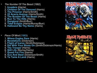 •

The Number Of The Beast (1982)
1. Invaders (Harris)
2. Children Of The Damned (Harris)
3. The Prisoner (Harris/Smith)
4. 22 Acacia Avenue (Harris/Smith)
5. The Number Of The Beast (Harris)
6. Run To The Hills (Harris)
7. Gangland (Smith/Burr)
8. Total Eclipse (Harris/Murray/Burr)
9. Hallowed Be Thy Name (Harris)

•

Piece Of Mind (1983)
1. Where Eagles Dare (Harris)
2. Revelations (Dickinson)
3. Flight of Icarus (Smith/Dickinson)
4. Die With Your Boots On (Smith/Dickinson/Harris)
5. The Trooper (Harris)
6. Still Life (Murray/Harris)
7. Quest For Fire (Harris)
8. Sun And Steel (Dickinson/Smith)
9. To Tame A Land (Harris)

 