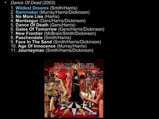 •

Dance Of Dead (2003)
1. Wildest Dreams (Smith/Harris)
2. Rainmaker (Murray/Harris/Dickinson)
3. No More Lies (Harris)
4. Montsegur (Gers/Harris/Dickinson)
5. Dance Of Death (Gers/Harris)
6. Gates Of Tomorrow (Gers/Harris/Dickinson)
7. New Frontier (McBrain/Smith/Dickinson)
8. Paschendale (Smith/Harris)
9. Face In The Sand (Smith/Harris/Dickinson)
10. Age Of Innocence (Murray/Harris)
11. Journeyman (Smith/Harris/Dickinson)

 