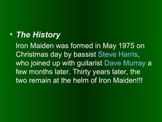 • The History
Iron Maiden was formed in May 1975 on
Christmas day by bassist Steve Harris,
who joined up with guitarist Dave Murray a
few months later. Thirty years later, the
two remain at the helm of Iron Maiden!!!

 