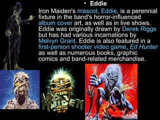 • Eddie
• Iron Maiden's mascot, Eddie, is a perennial
fixture in the band's horror-influenced
album cover art, as well as in live shows.
Eddie was originally drawn by Derek Riggs
but has had various incarnations by
Melvyn Grant. Eddie is also featured in a
first-person shooter video game, Ed Hunter
as well as numerous books, graphic
comics and band-related merchandise.

 