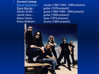 •

Current Lineup
Bruce Dickinson Dave Murray Adrian Smith Janick Gers Steve Harris Nicko McBrain -

vocals (1982-1993, 1999-present)
guitar (1976-present)
guitar (1980-1990, 1999-present)
guitar (1990-present)
bass (1975-present)
drums (1983-present)

 