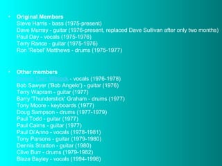 •

Original Members
Steve Harris - bass (1975-present)
Dave Murray - guitar (1976-present, replaced Dave Sullivan after only two months)
Paul Day - vocals (1975-1976)
Terry Rance - guitar (1975-1976)
Ron 'Rebel' Matthews - drums (1975-1977)

•

Other members
Dennis 'Den' Wilcock - vocals (1976-1978)
Bob Sawyer ('Bob Angelo') - guitar (1976)
Terry Wapram - guitar (1977)
Barry 'Thunderstick' Graham - drums (1977)
Tony Moore - keyboards (1977)
Doug Sampson - drums (1977-1979)
Paul Todd - guitar (1977)
Paul Cairns - guitar (1977)
Paul Di'Anno - vocals (1978-1981)
Tony Parsons - guitar (1979-1980)
Dennis Stratton - guitar (1980)
Clive Burr - drums (1979-1982)
Blaze Bayley - vocals (1994-1998)

 