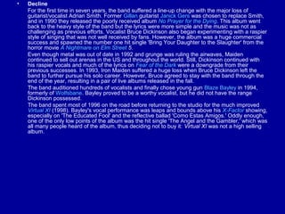 •

Decline
For the first time in seven years, the band suffered a line-up change with the major loss of
guitarist/vocalist Adrian Smith. Former Gillan guitarist Janick Gers was chosen to replace Smith,
and in 1990 they released the poorly received album No Prayer for the Dying. This album went
back to the heavy style of the band but the lyrics were more simple and the music was not as
challenging as previous efforts. Vocalist Bruce Dickinson also began experimenting with a raspier
style of singing that was not well received by fans. However, the album was a huge commercial
success and spawned the number one hit single 'Bring Your Daughter to the Slaughter' from the
horror movie A Nightmare on Elm Street 5.
Even though metal was out of date in 1992 and grunge was ruling the airwaves, Maiden
continued to sell out arenas in the US and throughout the world. Still, Dickinson continued with
his raspier vocals and much of the lyrics on Fear of the Dark were a downgrade from their
previous successes. In 1993, Iron Maiden suffered a huge loss when Bruce Dickinson left the
band to further pursue his solo career. However, Bruce agreed to stay with the band through the
end of the year, resulting in a pair of live albums released in the fall.
The band auditioned hundreds of vocalists and finally chose young gun Blaze Bayley in 1994,
formerly of Wolfsbane. Bayley proved to be a worthy vocalist, but he did not have the range
Dickinson possessed.
The band spent most of 1996 on the road before returning to the studio for the much improved
Virtual XI (1998). Bayley's vocal performance was leaps and bounds above his X-Factor showing,
especially on 'The Educated Fool' and the reflective ballad 'Como Estas Amigos.' Oddly enough,
one of the only low points of the album was the hit single 'The Angel and the Gambler,' which was
all many people heard of the album, thus deciding not to buy it: Virtual XI was not a high selling
album.

 