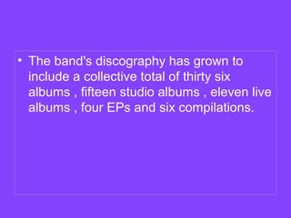 • The band's discography has grown to
include a collective total of thirty six
albums , fifteen studio albums , eleven live
albums , four EPs and six compilations.

 