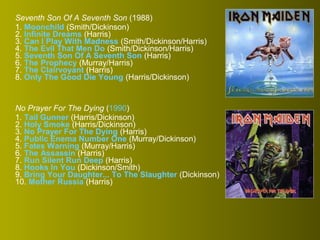 Seventh Son Of A Seventh Son (1988)
1. Moonchild (Smith/Dickinson)
2. Infinite Dreams (Harris)
3. Can I Play With Madness (Smith/Dickinson/Harris)
4. The Evil That Men Do (Smith/Dickinson/Harris)
5. Seventh Son Of A Seventh Son (Harris)
6. The Prophecy (Murray/Harris)
7. The Clairvoyant (Harris)
8. Only The Good Die Young (Harris/Dickinson)

No Prayer For The Dying (1990)
1. Tail Gunner (Harris/Dickinson)
2. Holy Smoke (Harris/Dickinson)
3. No Prayer For The Dying (Harris)
4. Public Enema Number One (Murray/Dickinson)
5. Fates Warning (Murray/Harris)
6. The Assassin (Harris)
7. Run Silent Run Deep (Harris)
8. Hooks In You (Dickinson/Smith)
9. Bring Your Daughter... To The Slaughter (Dickinson)
10. Mother Russia (Harris)

 