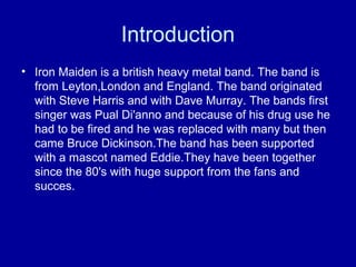 Introduction
• Iron Maiden is a british heavy metal band. The band is
from Leyton,London and England. The band originated
with Steve Harris and with Dave Murray. The bands first
singer was Pual Di'anno and because of his drug use he
had to be fired and he was replaced with many but then
came Bruce Dickinson.The band has been supported
with a mascot named Eddie.They have been together
since the 80's with huge support from the fans and
succes.

 