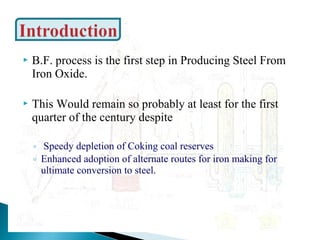   B.F. process is the first step in Producing Steel From
    Iron Oxide.

   This Would remain so probably at least for the first
    quarter of the century despite

    ◦ Speedy depletion of Coking coal reserves
    ◦ Enhanced adoption of alternate routes for iron making for
      ultimate conversion to steel.
 