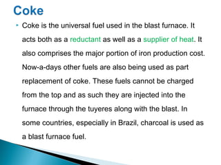    Coke is the universal fuel used in the blast furnace. It
    acts both as a reductant as well as a supplier of heat. It
    also comprises the major portion of iron production cost.
    Now-a-days other fuels are also being used as part
    replacement of coke. These fuels cannot be charged
    from the top and as such they are injected into the
    furnace through the tuyeres along with the blast. In
    some countries, especially in Brazil, charcoal is used as
    a blast furnace fuel.
 