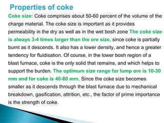 Coke size: Coke comprises about 50-60 percent of the volume of the
charge material. The coke size is important as it provides
permeability in the dry as well as in the wet bosh zone The coke size
is always 3-4 times larger than the ore size, since coke is partially
burnt as it descends. It also has a lower density, and hence a greater
tendency for fluidisation. Of course, in the lower bosh region of a
blast furnace, coke is the only solid that remains, and which helps to
support the burden. The optimum size range for lump ore is 10-30
mm and for coke is 40-80 mm. Since the coke size becomes
smaller as it descends through the blast furnace due to mechanical
breakdown, gasification, attrition, etc., the factor of prime importance
is the strength of coke.
 