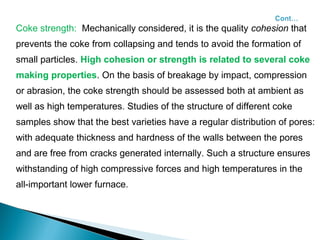 Coke strength: Mechanically considered, it is the quality cohesion that
prevents the coke from collapsing and tends to avoid the formation of
small particles. High cohesion or strength is related to several coke
making properties. On the basis of breakage by impact, compression
or abrasion, the coke strength should be assessed both at ambient as
well as high temperatures. Studies of the structure of different coke
samples show that the best varieties have a regular distribution of pores:
with adequate thickness and hardness of the walls between the pores
and are free from cracks generated internally. Such a structure ensures
withstanding of high compressive forces and high temperatures in the
all-important lower furnace.
 
