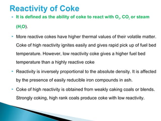    It is defined as the ability of coke to react with O2, CO2 or steam

    (H2O).

   More reactive cokes have higher thermal values of their volatile matter.
    Coke of high reactivity ignites easily and gives rapid pick up of fuel bed
    temperature. However, low reactivity coke gives a higher fuel bed
    temperature than a highly reactive coke
   Reactivity is inversely proportional to the absolute density. It is affected
    by the presence of easily reducible iron compounds in ash.
   Coke of high reactivity is obtained from weakly caking coals or blends.
    Strongly coking, high rank coals produce coke with low reactivity.
 