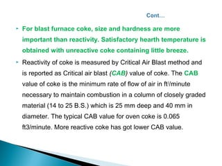    For blast furnace coke, size and hardness are more
    important than reactivity. Satisfactory hearth temperature is
    obtained with unreactive coke containing little breeze.
   Reactivity of coke is measured by Critical Air Blast method and
    is reported as Critical air blast (CAB) value of coke. The CAB
    value of coke is the minimum rate of flow of air in ft 3/minute
    necessary to maintain combustion in a column of closely graded
    material (14 to 25 B.S.) which is 25 mm deep and 40 mm in
    diameter. The typical CAB value for oven coke is 0.065
    ft3/minute. More reactive coke has got lower CAB value.
 