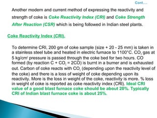 Another modern and current method of expressing the reactivity and
  strength of coke is Coke Reactivity Index (CRI) and Coke Strength
  After Reaction (CSR) which is being followed in Indian steel plants.

Coke Reactivity Index (CRI).

  To determine CRI, 200 gm of coke sample (size + 20 - 25 mm) is taken in
  a stainless steel tube and heated in electric furnace to 1100°C. CO 2 gas at
  5 kg/cm2 pressure is passed through the coke bed for two hours. CO
  formed (by reaction C + CO2 = 2CO) is burnt in a burner and is exhausted
  out. Carbon of coke reacts with CO2 (depending upon the reactivity level of
  the coke) and there is a loss of weight of coke depending upon its
  reactivity. More is the loss in weight of the coke, reactivity is more. % loss
  in weight of coke is reported as coke reactivity index (CRl). Ideal CRI
  value of a good blast furnace coke should be about 20%. Typically
  CRI of Indian blast furnace coke is about 25%.
 